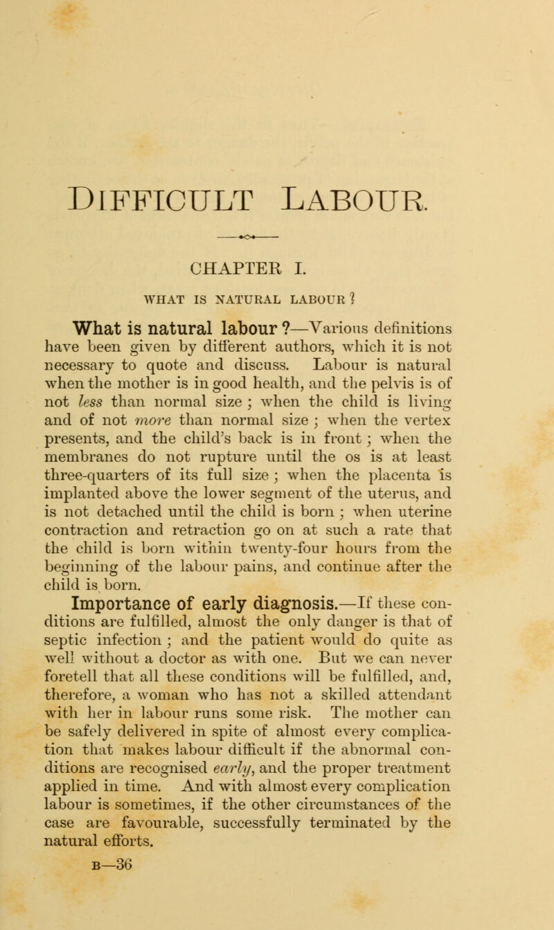 CHAPTER I. WHAT IS NATURAL LABOUR % What is natural labour ?—Various definitions have been given by different authors, which it is not necessary to quote and discuss. Labour is natural when the mother is in good health, and the pelvis is of not less than normal size ; when the child is living and of not more than normal size ; when the vertex presents, and the child's back is in front; when the membranes do not rupture until the os is at least three-quarters of its full size ; when the placenta is implanted above the lower segment of the uterus, and is not detached until the child is born ; when uterine contraction and retraction go on at such a rate that the child is born within twenty-four hours from the beginning of the labour pains, and continue after the child is born. Importance of early diagnosis.—If these con- ditions are fulfilled, almost the only danger is that of septic infection ; and the patient would do quite as well without a doctor as with one. But we can never foretell that all these conditions will be fulfilled, and, therefore, a woman who has not a skilled attendant with her in labour runs some risk. The mother can be safely delivered in spite of almost every complica- tion that makes labour difficult if the abnormal con- ditions are recognised early, and the proper treatment applied in time. And with almost every complication labour is sometimes, if the other circumstances of the case are favourable, successfully terminated by the natural efforts. b—36