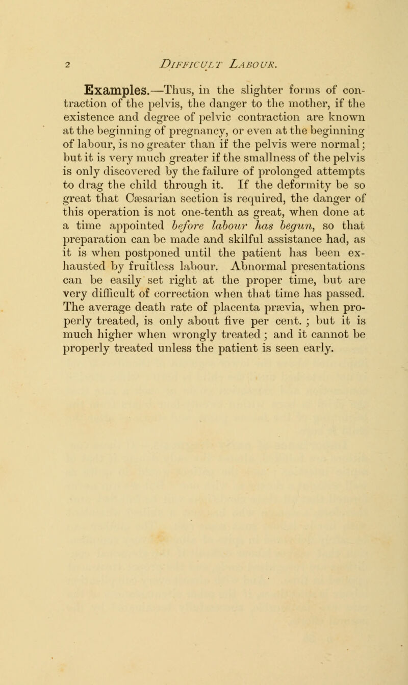 Examples.—Thus, in the slighter forms of con- traction of the pelvis, the clanger to the mother, if the existence and degree of pelvic contraction are known at the beginning of pregnancy, or even at the beginning of labour, is no greater than if the pelvis were normal; but it is very much greater if the smallness of the pelvis is only discovered by the failure of prolonged attempts to drag the child through it. If the deformity be so great that Csesarian section is required, the clanger of this operation is not one-tenth as great, when done at a time appointed before labour has begun, so that preparation can be made and skilful assistance had, as it is when postponed until the patient has been ex- hausted by fruitless labour. Abnormal presentations can be easily set right at the proper time, but are very difficult of correction when that time has passed. The average death rate of placenta prsevia, when pro- perly treated, is only about five per cent. ; but it is much higher when wrongly treated; and it cannot be properly treated unless the patient is seen early.