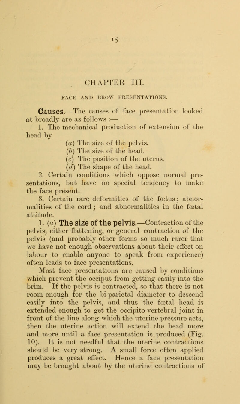 CHAPTER III. FACE AND BROW PRESENTATIONS. Causes.—The causes of face presentation looked at broadly are as follows :— 1. The mechanical production of extension of the head by (a) The size of the pelvis. (b) The size of the head. (c) The position of the uterus. (d) The shape of the head. 2. Certain conditions which oppose normal pre- sentations, but have no special tendency to make the face present. 3. Certain rare deformities of the foetus; abnor- malities of the cord; and abnormalities in the fcetal attitude. 1. (a) The Size Of the pelvis.—Contraction of the pelvis, either flattening, or general contraction of the pelvis (and probably other forms so much rarer that we have not enough observations about their effect on labour to enable anyone to speak from experience) often leads to face presentations. Most face presentations are caused by conditions which prevent the occiput from getting easily into the brim. If the pelvis is contracted, so that there is not room enough for the bi-parietal diameter to descend easily into the pelvis, and thus the fcetal head is extended enough to get the occipito-vertebral joint in front of the line along which the uterine pressure acts, then the uterine action will extend the head more and more until a face presentation is produced (Fig. 10). It is not needful that the uterine contractions should be very strong. A small force often applied produces a great effect. Hence a face presentation may be brought about by the uterine contractions of