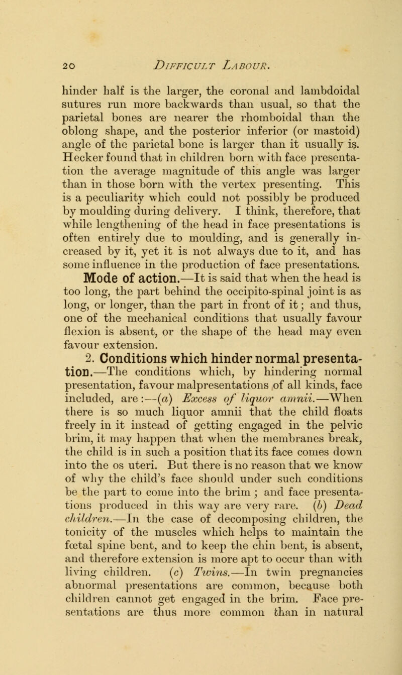 hinder half is the larger, the coronal and lambdoidal sutures run more backwards than usual, so that the parietal bones are nearer the rhomboidal than the oblong shape, and the posterior inferior (or mastoid) angle of the parietal bone is larger than it usually is. Hecker found that in children born with face presenta- tion the average magnitude of this angle was larger than in those born with the vertex presenting. This is a peculiarity which could not possibly be produced by moulding during delivery. I think, therefore, that while lengthening of the head in face presentations is often entirely due to moulding, and is generally in- creased by it, yet it is not always due to it, and has some influence in the production of face presentations. Mode of action.—It is said that when the head is too long, the part behind the occipito-spinal joint is as long, or longer, than the part in front of it; and thus, one of the mechanical conditions that usually favour flexion is absent, or the shape of the head may even favour extension. 2. Conditions which hinder normal presenta- tion.—The conditions which, by hindering normal presentation, favour malpresentations of all kinds, face included, are :—(a) Excess of liquor amnii.—When there is so much liquor amnii that the child floats freely in it instead of getting engaged in the pelvic brim, it may happen that when the membranes break, the child is in such a position that its face conies down into the os uteri. But there is no reason that we know of why the child's face should under such conditions be the part to come into the brim ; and face presenta- tions produced in this way are very rare, (b) Dead children.—In the case of decomposing children, the tonicity of the muscles which helps to maintain the foetal spine bent, and to keep the chin bent, is absent, and therefore extension is more apt to occur than with living children. (c) Twins.—In twin pregnancies abnormal presentations are common, because both children cannot get engaged in the brim. Face pre- sentations are thus more common chan in natural