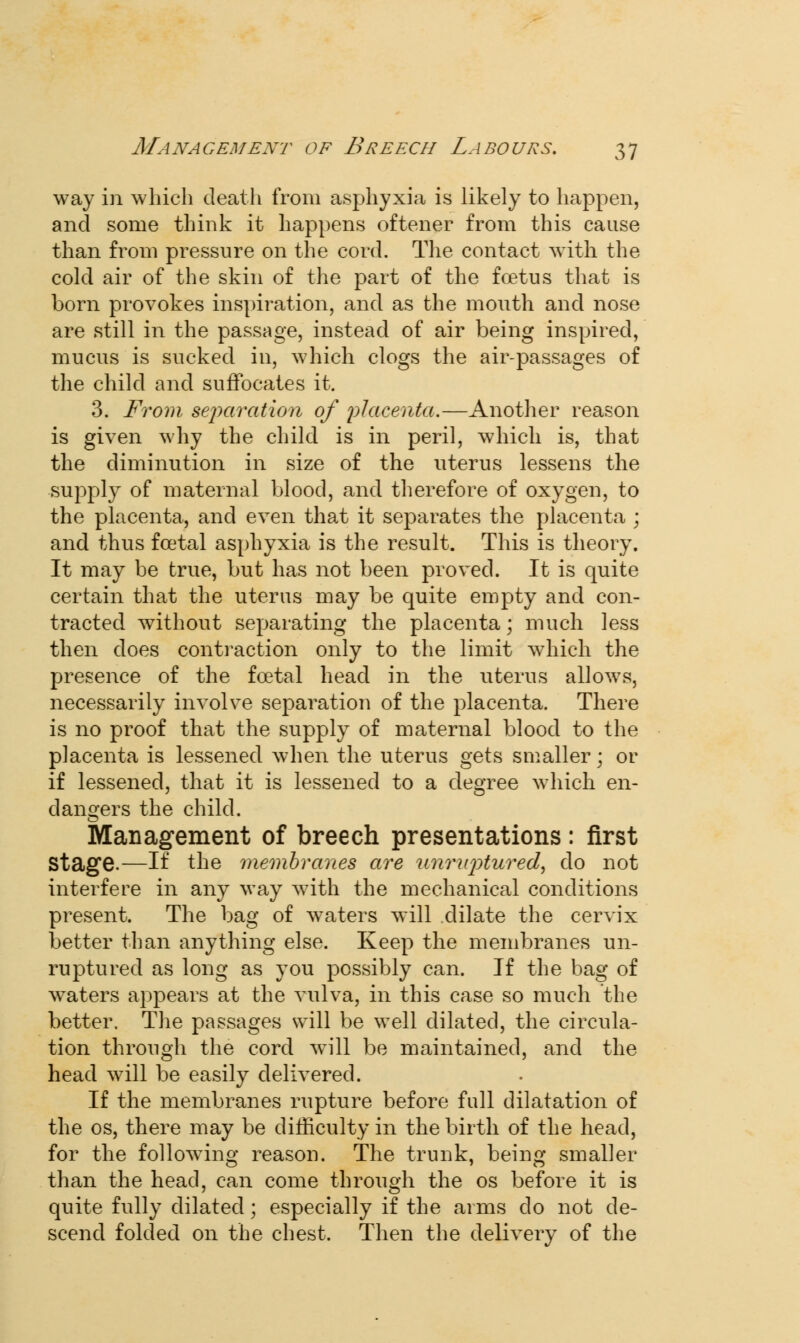 way in which death from asphyxia is likely to happen, and some think it happens oftener from this cause than from pressure on the cord. The contact with the cold air of the skin of the part of the foetus that is born provokes inspiration, and as the mouth and nose are still in the passage, instead of air being inspired, mucus is sucked in, which clogs the air-passages of the child and suffocates it. 3. From separation of placenta.—Another reason is given why the child is in peril, which is, that the diminution in size of the uterus lessens the supply of maternal blood, and therefore of oxygen, to the placenta, and even that it separates the placenta ; and thus foetal asphyxia is the result. This is theory. It may be true, but has not been proved. It is quite certain that the uterus may be quite empty and con- tracted without separating the placenta; much less then does contraction only to the limit which the presence of the foetal head in the uterus allows, necessarily involve separation of the placenta. There is no proof that the supply of maternal blood to the placenta is lessened when the uterus gets smaller; or if lessened, that it is lessened to a degree which en- dangers the child. Management of breech presentations: first Stage.—If the membranes are unruptured, do not interfere in any way with the mechanical conditions present. The bag of waters will dilate the cervix better than anything else. Keep the membranes un- ruptured as long as you possibly can. If the bag of waters appears at the vulva, in this case so much the better. The passages will be well dilated, the circula- tion through the cord will be maintained, and the head will be easily delivered. If the membranes rupture before full dilatation of the os, there may be difficulty in the birth of the head, for the followino- reason. The trunk, being smaller than the head, can come through the os before it is quite fully dilated; especially if the arms do not de- scend folded on the chest. Then the delivery of the