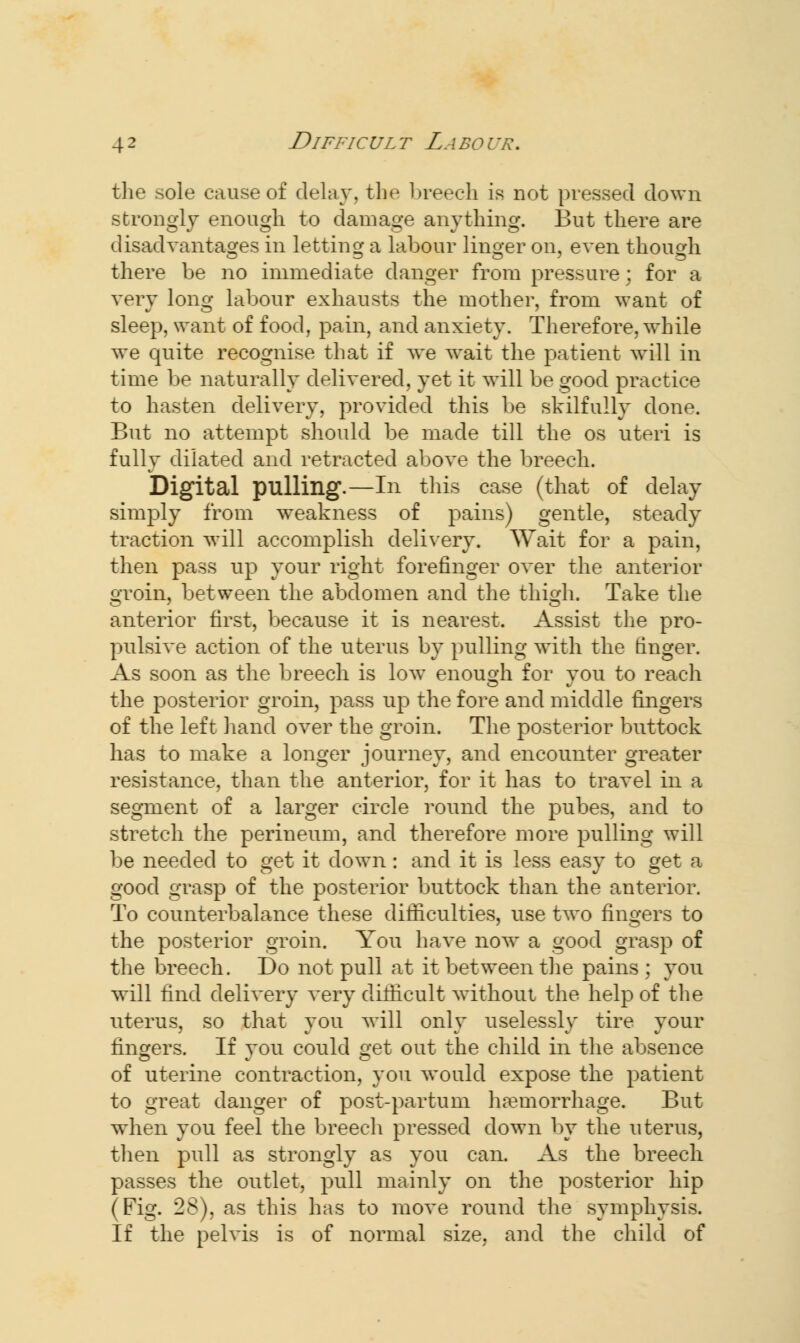 the sole cause of delay, the breech is not pressed down strongly enough to damage anything. But there are disadvantages in letting a labour linger on, even though there be no immediate danger from pressure; for a very long labour exhausts the mother, from want of sleep, svant of food, pain, and anxiety. Therefore, while we quite recognise that if we wait the patient will in time be naturally delivered, yet it will be good practice to hasten delivery, provided this be skilfully done. But no attempt should be made till the os uteri is fully dilated and retracted above the breech. Digital pulling.—In this case (that of delay simply from weakness of pains) gentle, steady traction will accomplish delivery. Wait for a pain, then pass up your right forefinger over the anterior groin, between the abdomen and the thigh. Take the anterior first, because it is nearest. Assist the pro- pulsive action of the uterus by pulling with the finger. As soon as the breech is low enough for you to reach the posterior groin, pass up the fore and middle fingers of the left hand over the groin. The posterior buttock has to make a longer journey, and encounter greater resistance, than the anterior, for it has to travel in a segment of a larger circle round the pubes, and to stretch the perineum, and therefore more pulling will be needed to get it down : and it is less easy to get a good grasp of the posterior buttock than the anterior. To counterbalance these difficulties, use two fingers to the posterior groin. You have now^ a good grasp of the breech. Do not pull at it between the pains ; you will find delivery very difficult without the help of the uterus, so that you will only uselessly tire your fingers. If you could get out the child in the absence of uterine contraction, you would expose the patient to great danger of post-partum haemorrhage. But when you feel the breech pressed down by the uterus, then pull as strongly as you can. As the breech passes the outlet, pull mainly on the posterior hip (Fig. 28), as this has to move round the symphysis. If the pelvis is of normal size, and the child of