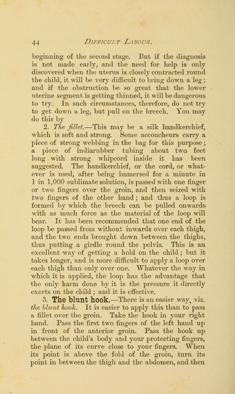 beginning of the second stage. But if the diagnosis is not made early, and the need for help is only discovered when the uterus is closely contracted round the child, it will be very difficult to bring down a leg ; and if the obstruction be so great that the lower uterine segment is getting thinned, it will be dangerous to try. In such circumstances, therefore, do not try to get down a leg, but pull on the breech. You may do this by 2. The fillet.—This may be a silk handkerchief, which is soft and strong. Some accoucheurs carry a piece of strong webbing in the bag for this purpose ; a piece of indiarubber tubing about two feet long with strong whipcord inside it has been suggested. The handkerchief, or the cord, or what- ever is used, after being immersed for a minute in 1 in 1,000 sublimate solution, is passed with one finger or two fingers over the groin, and then seized with two fingers of the other hand; and thus a loop is formed by which the breech can be pulled onwards with as much force as the material of the loop will bear. It has been recommended that one end of the loop be passed from without inwards over each thigh, and the two ends brought down between the thighs, thus putting a girdle round the pelvis. This is an excellent way of getting a hold on the child ; but it takes longer, and is more difficult to apply a loop over each thigh than only over one. Whatever the way in which it is applied, the loop has the advantage that the only harm done by it is the pressure it directly exerts on the child; and it is effective. 3. The blunt hook.—There is an easier way, viz. the blunt hook. It is easier to apply tbis than to pass a fillet over the groin. Take the hook in your right hand. Pass the first two fingers of the left hand up in front of the anterior groin. Pass the hook up between the child's body and your protecting fingers, the plane of its curve close to your fingers. When its point is above the fold of the groin, turn its point in between the thigh and the abdomen, and then