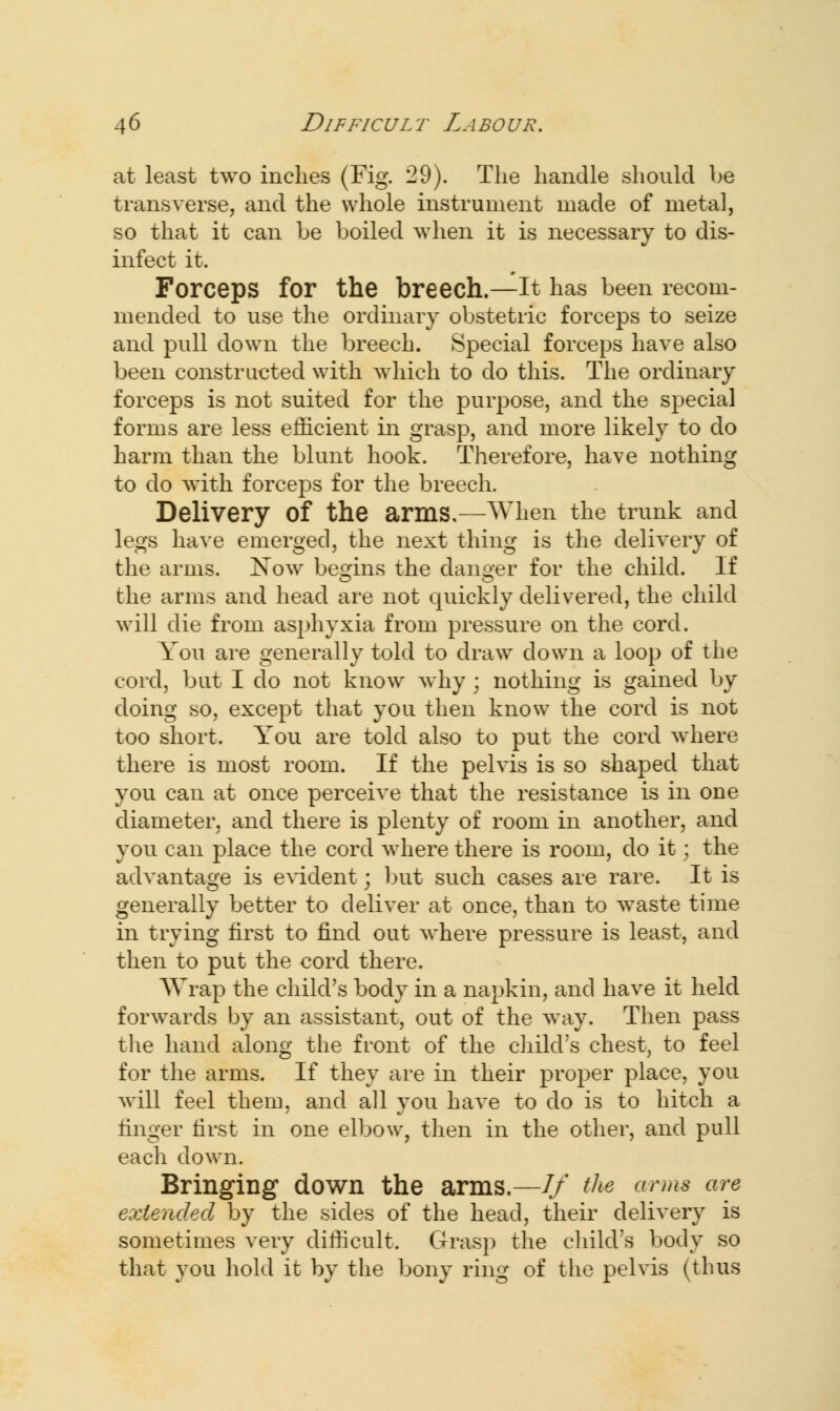 at least two inches (Fig. 29). The handle should be transverse, and the whole instrument made of metal, so that it can be boiled when it is necessary to dis- infect it. Forceps for the breech.—It has been recom- mended to use the ordinary obstetric forceps to seize and pull down the breech. Special forceps have also been constructed with which to do this. The ordinary forceps is not suited for the purpose, and the special forms are less efficient in grasp, and more likely to do harm than the blunt hook. Therefore, have nothing to do with forceps for the breech. Delivery Of the arms,—When the trunk and legs have emerged, the next thing is the delivery of the arms. Now begins the danger for the child. If the arms and head are not quickly delivered, the child will die from asphyxia from pressure on the cord. You are generally told to draw down a loop of the cord, but I do not know why ; nothing is gained by doing so, except that you then know the cord is not too short. You are told also to put the cord where there is most room. If the pelvis is so shaped that you can at once perceive that the resistance is in one diameter, and there is plenty of room in another, and you can place the cord where there is room, do it; the advantage is evident; but such cases are rare. It is generally better to deliver at once, than to waste time in trying first to find out where pressure is least, and then to put the cord there. Wrap the child's body in a napkin, and have it held forwards by an assistant, out of the way. Then pass the hand along the front of the child's chest, to feel for the arms. If they are in their proper place, you will feel them, and all you have to do is to hitch a linger first in one elbow, then in the other, and pull each down. Bringing down the arms.—//' the arms are extended by the sides of the head, their delivery is sometimes very difficult. Grasp the child's body so that you hold it by the bony ring of the pelvis (thus