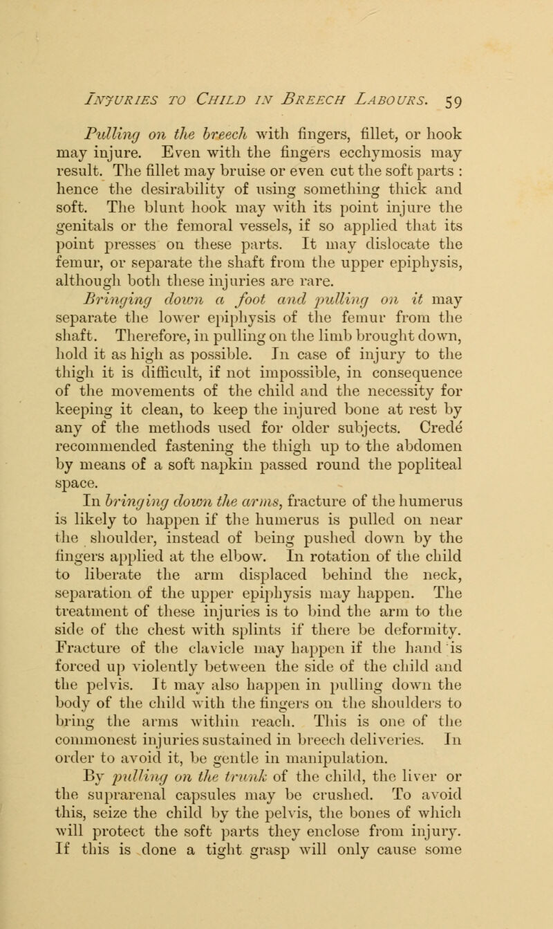 Pulling on the breech with fingers, fillet, or hook may injure. Even with the fingers ecchymosis may result. The fillet may bruise or even cut the soft parts : hence the desirability of using something thick and soft. The blunt hook may with its point injure the genitals or the femoral vessels, if so applied that its point presses on these parts. It may dislocate the femur, or separate the shaft from the upper epiphysis, although both these injuries are rare. Bringing down a foot and ^tutting on it may separate the lower epiphysis of the femur from the shaft. Therefore, in pulling on the limb brought down, hold it as high as possible. In case of injury to the thigh it is difficult, if not impossible, in consequence of the movements of the child and the necessity for keeping it clean, to keep the injured bone at rest by any of the methods used for older subjects. Crecle recommended fastening the thigh up to the abdomen by means of a soft napkin passed round the popliteal space. In bringing down the arms, fracture of the humerus is likely to happen if the humerus is pulled on near the shoulder, instead of being pushed down by the fingers applied at the elbow. In rotation of the child to liberate the arm displaced behind the neck, separation of the upper epiphysis may happen. The treatment of these injuries is to bind the arm to the side of the chest with splints if there be deformity. Fracture of the clavicle may happen if the hand is forced up violently between the side of the child and the pelvis. It may also happen in pulling down the body of the child with the fingers on the shoulders to bring the arms within reach. This is one of the commonest injuries sustained in breech deliveries. In order to avoid it, be gentle in manipulation. By pulling on the trunk of the child, the liver or the suprarenal capsules may be crushed. To avoid this, seize the child by the pelvis, the bones of which will protect the soft parts they enclose from injury. If this is clone a tight grasp will only cause some