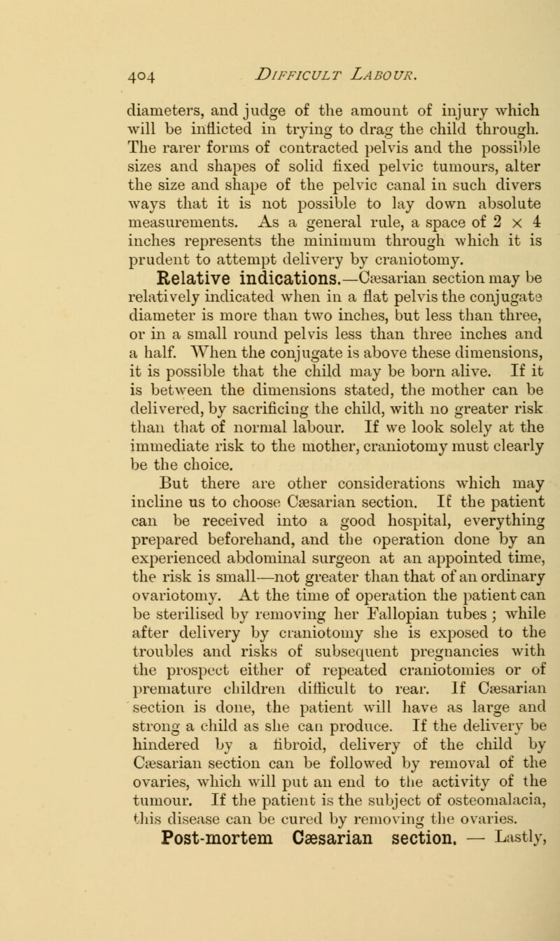 diameters, and judge of the amount of injury which will be inflicted in trying to drag the child through. The rarer forms of contracted pelvis and the possible sizes and shapes of solid fixed pelvic tumours, alter the size and shape of the pelvic canal in such divers ways that it is not possible to lay down absolute measurements. As a general rule, a space of 2 x 4 inches represents the minimum through which it is prudent to attempt delivery by craniotomy. Relative indications.—Caesarian section may be relatively indicated when in a flat pelvis the conjugate- diameter is more than two inches, but less than three, or in a small round pelvis less than three inches and a half. When the conjugate is above these dimensions, it is possible that the child may be born alive. If it is between the dimensions stated, the mother can be delivered, by sacrificing the child, with no greater risk than that of normal labour. If we look solely at the immediate risk to the mother, craniotomy must clearly be the choice. But there are other considerations which may incline us to choose Caesarian section. II the patient can be received into a good hospital, everything prepared beforehand, and the operation done by an experienced abdominal surgeon at an appointed time, the risk is small—not greater than that of an ordinary ovariotomy. At the time of operation the patient can be sterilised by removing her Fallopian tubes ; while after delivery by craniotomy she is exposed to the troubles and risks of subsequent pregnancies with the prospect either of repeated craniotomies or of premature children difficult to rear. If Caesarian section is done, the patient will have as large and strong a child as she can produce. If the delivery be hindered by a fibroid, delivery of the child by Caesarian section can be followed by removal of the ovaries, which will put an end to the activity of the tumour. If the patient is the subject of osteomalacia, this disease can be cured by removing the ovaries. Post-mortem Caesarian section, — Lastly,