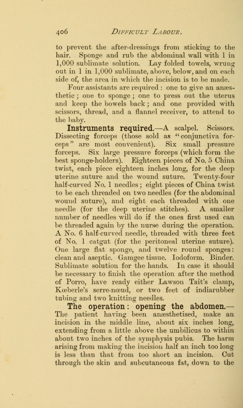 to prevent the after-dressings from sticking to the hair. Sponge and rub the abdominal wall with 1 in 1,000 sublimate solution. Lay folded towels, wrung out in 1 in 1,000 sublimate, above, below, and on each side of, the area in which the incision is to be made. Four assistants are required : one to give an anaes- thetic ; one to sponge ; one to press out the uterus and keep the bowels back; and one provided with scissors, thread, and a flannel receiver, to attend to the baby. Instruments required.—A scalpel. Scissors. Dissecting forceps (those sold as  conjunctiva for- ceps are most convenient). Six small pressure forceps. Six large pressure forceps (which form the best sponge-holders). Eighteen pieces of No. 5 China twist, each piece eighteen inches long, for the deep uterine suture and the wound suture. Twenty-four half-curved No. 1 needles; eight pieces of China twist to be each threaded on two needles (for the abdominal wound suture), and eight each threaded with one needle (for the deep uterine stitches). A smaller number of needles will do if the ones first used can be threaded again by the nurse during the operation. A No. 6 half-curved needle, threaded with three feet of No. 1 catgut (for the peritoneal uterine suture). One large flat sponge, and twelve round sponges: clean and aseptic. Gamgee tissue. Iodoform. Binder. Sublimate solution for the hands. In case it should be necessary to finish the operation after the method of Porro, have ready either Lawson Tait's clamp, Kceberle's serre-nceud, or two feet of indiarubber tubing and two knitting needles. The operation: opening the abdomen.— The patient having been anaesthetised, make an incision in the middle line, about six inches long, extending from a little above the umbilicus to within about two inches of the symphysis pubis. The harm arising from making the incision half an inch too long is less than that from too short an incision. Cut through the skin and subcutaneous fat, down to the