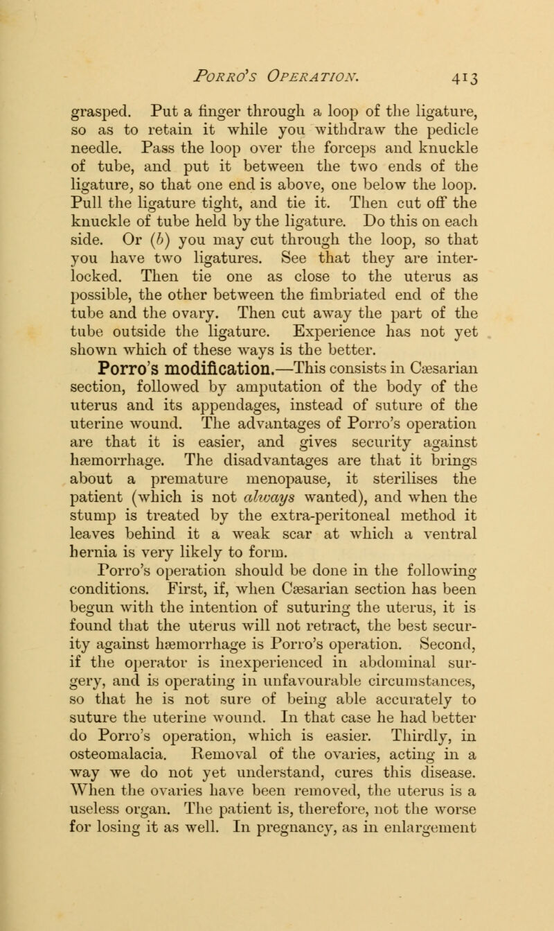 grasped. Put a finger through a loop of the ligature, so as to retain it while you withdraw the pedicle needle. Pass the loop over the forceps and knuckle of tube, and put it between the two ends of the ligature, so that one end is above, one below the loop. Pull the ligature tight, and tie it. Then cut off the knuckle of tube held by the ligature. Do this on each side. Or (b) you may cut through the loop, so that you have two ligatures. See that they are inter- locked. Then tie one as close to the uterus as possible, the other between the fimbriated end of the tube and the ovary. Then cut away the part of the tube outside the ligature. Experience has not yet shown which of these ways is the better. Porro's modification.—This consists in Caesarian section, followed by amputation of the body of the uterus and its appendages, instead of suture of the uterine wound. The advantages of Porro's operation are that it is easier, and gives security against haemorrhage. The disadvantages are that it brings about a premature menopause, it sterilises the patient (which is not ahvays wanted), and when the stump is treated by the extra-peritoneal method it leaves behind it a weak scar at which a ventral hernia is very likely to form. Porro's operation should be done in the following conditions. First, if, when Caesarian section has been begun with the intention of suturing the uterus, it is found that the uterus will not retract, the best secur- ity against haemorrhage is Porro's operation. Second, if the operator is inexperienced in abdominal sur- gery, and is operating in unfavourable circumstances, so that he is not sure of being able accurately to suture the uterine wound. In that case he had better do Porro's operation, which is easier. Thirdly, in osteomalacia. Removal of the ovaries, acting in a way we do not yet understand, cures this disease. When the ovaries have been removed, the uterus is a useless organ. The patient is, therefore, not the worse for losing it as well. In pregnancy, as in enlargement