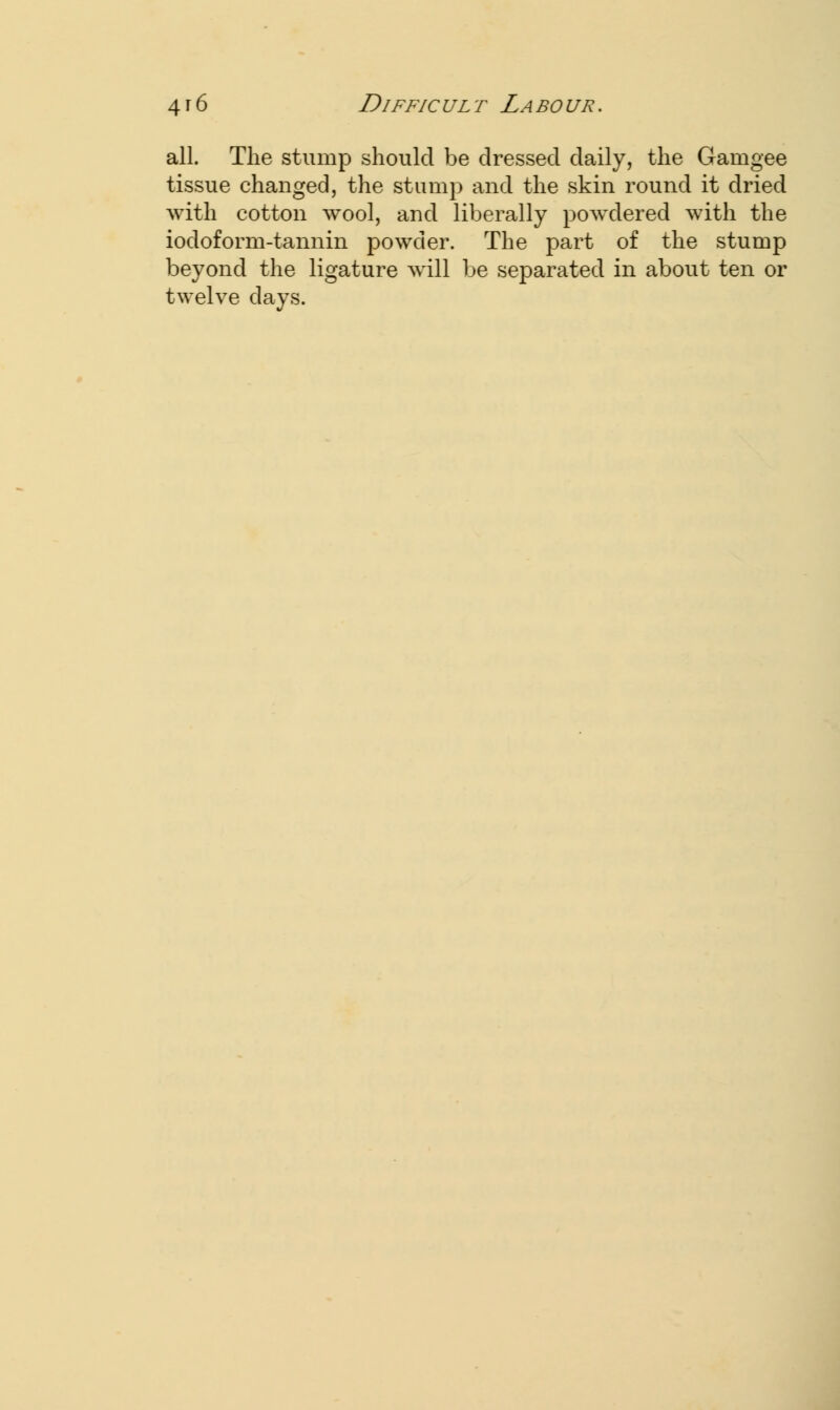 all. The stump should be dressed daily, the Gamgee tissue changed, the stump and the skin round it dried with cotton wool, and liberally powdered with the iodoform-tannin powder. The part of the stump beyond the ligature will be separated in about ten or twelve days.