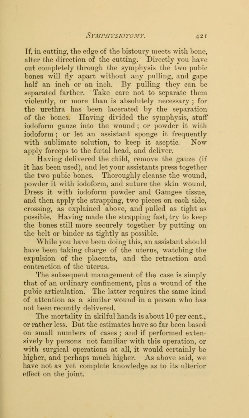 If, in cutting, the edge of the bistoury meets with bone, alter the direction of the cutting. Directly you have cut completely through the symphysis the two pubic bones will fly apart without any pulling, and gape half an inch or an inch. By pulling they can be separated farther. Take care not to separate them violently, or more than is absolutely necessary ; for the urethra has been lacerated by the separation of the bones. Having divided the symphysis, stuff iodoform gauze into the wound ; or powder it with iodoform; or let an assistant sponge it frequently with sublimate solution, to keep it aseptic. Now apply forceps to the foetal head, and deliver. Having delivered the child, remove the gauze (if it has been used), and let your assistants press together the two pubic bones. Thoroughly cleanse the wound, powder it with iodoform, and suture the skin wound. Dress it with iodoform powder and Gamgee tissue, and then apply the strapping, two pieces on each side, crossing, as explained above, and pulled as tight as possible. Having made the strapping fast, try to keep the bones still more securely together by putting on the belt or binder as tightly as possible. While you have been doing this, an assistant should have been taking charge of the uterus, watching the expulsion of the placenta, and the retraction and contraction of the uterus. The subsequent management of the case is simply that of an ordinary confinement, plus a wound of the pubic articulation. The latter requires the same kind of attention as a similar wound in a person who has not been recently delivered. The mortality in skilful hands is about 10 per cent., or rather less. But the estimates have so far been based on small numbers of cases ; and if performed exten- sively by persons not familiar with this operation, or with surgical operations at all, it would certainly be higher, and perhaps much higher. As above said, we have not as yet complete knowledge as to its ulterior effect on the joint.
