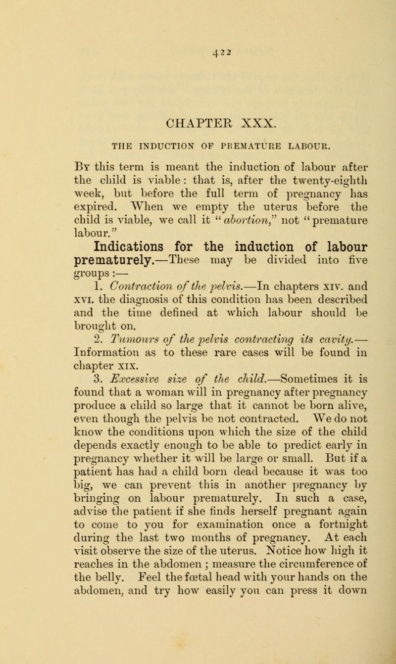 CHAPTER XXX. THE INDUCTION OF PREMATURE LABOUR. By this term is meant the induction of labour after the child is viable : that is, after the twenty-eighth week, but before the full term of pregnancy has expired. When we empty the uterus before the child is viable, we call it  abortion not  premature labour. Indications for the induction of labour prematurely.—These may be divided into five groups:— 1. Contraction of the pelvis.—In chapters xiv. and xvi. the diagnosis of this condition has been described and the time defined at which labour should be brought on. 2. Tumours of the pelvis contracting its cavity.— Information as to these rare cases will be found in chapter xix. 3. Excessive size of the child.—Sometimes it is found that a woman will in pregnancy after pregnancy produce a child so large that it cannot be born alive, even though the pelvis be not contracted. We do not know the conditions upon which the size of the child depends exactly enough to be able to predict early in pregnancy whether it will be large or small. But if a patient has had a child born dead because it was too big, we can prevent this in another pregnancy by bringing on labour prematurely. In such a case, advise the patient if she finds herself pregnant again to come to you for examination once a fortnight during the last two months of pregnancy. At each visit observe the size of the uterus. Notice how high it reaches in the abdomen ; measure the circumference of the belly. Feel the fcetal head with your hands on the abdomen, and try how easily you can press it down