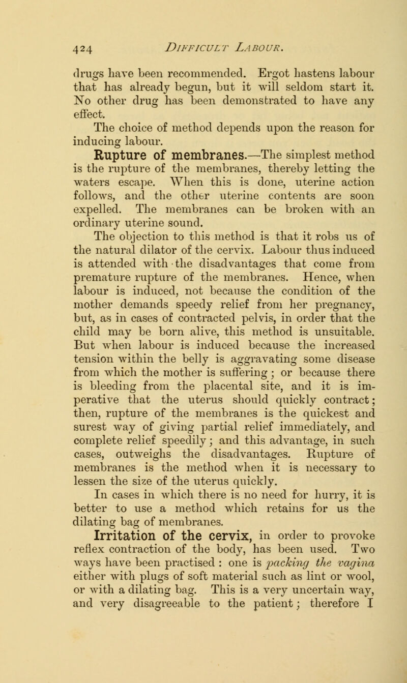 drugs have been recommended. Ergot hastens labour that has already begun, but it will seldom start it. No other drug has been demonstrated to have any effect. The choice of method depends upon the reason for inducing labour. Rupture of membranes.—The simplest method is the rupture of the membranes, thereby letting the waters escape. When this is done, uterine action follows, and the other uterine contents are soon expelled. The membranes can be broken with an ordinary uterine sound. The objection to this method is that it robs us of the natural dilator of the cervix. Labour thus induced is attended with ■ the disadvantages that come from premature rupture of the membranes. Hence, when labour is induced, not because the condition of the mother demands speedy relief from her pregnancy, but, as in cases of contracted pelvis, in order that the child may be born alive, this method is unsuitable. But when labour is induced because the increased tension within the belly is aggravating some disease from which the mother is suffering ; or because there is bleeding from the placental site, and it is im- perative that the uterus should quickly contract; then, rupture of the membranes is the quickest and surest way of giving partial relief immediately, and complete relief speedily; and this advantage, in such cases, outweighs the disadvantages. Rupture of membranes is the method when it is necessary to lessen the size of the uterus quickly. In cases in which there is no need for hurry, it is better to use a method which retains for us the dilating bag of membranes. Irritation Of the cervix, in order to provoke reflex contraction of the body, has been used. Two ways have been practised : one is jxicking the vagina either with plugs of soft material such as lint or wool, or with a dilating bag. This is a very uncertain way, and very disagreeable to the patient; therefore I