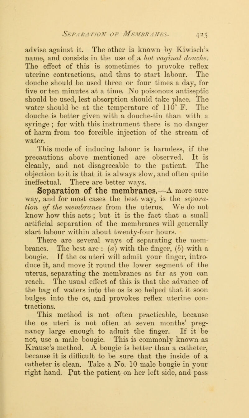 advise against it. The other is known by Kiwisch's name, and consists in the use of a hot vaginal douche. The effect of this is sometimes to provoke reflex uterine contractions, and thus to start labour. The douche should be used three or four times a day, for five or ten minutes at a time. No poisonous antiseptic should be used, lest absorption should take place. The water should be at the temperature of 110° F. The douche is better given with a douche-tin than with a syringe; for with this instrument there is no danger of harm from too forcible injection of the stream of water. This mode of inducing labour is harmless, if the precautions above mentioned are observed. It is cleanly, and not disagreeable to the patient. The objection to it is that it is always slow, and often quite ineffectual. There are better ways. Separation of the membranes.—A more sure way, and for most cases the best way, is the separa- tion of the membranes from the uterus. We do not know how this acts; but it is the fact that a small artificial separation of the membranes will generally start labour within about twenty-four hours. There are several ways of separating the mem- branes. The best are : (a) with the finger, (b) with a bougie. If the os uteri will admit your finger, intro- duce it, and move it round the lower segment of the uterus, separating the membranes as far as you can reach. The usual effect of this is that the advance of the bag of waters into the os is so helped that it soon bulges into the os, and provokes reflex uterine con- tractions. This method is not often practicable, because the os uteri is not often at seven months' preg- nancy large enough to admit the finger. If it be not, use a male bougie. This is commonly known as Krause's method. A bougie is better than a catheter, because it is difficult to be sure that the inside of a catheter is clean. Take a No. 10 male bougie in your right hand. Put the patient on her left side, and pass