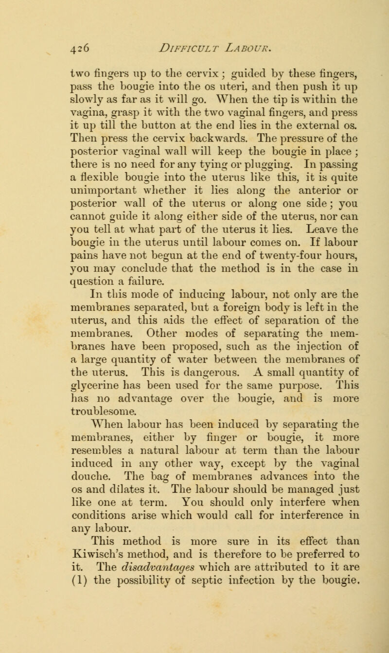 two fingers up to the cervix; guided by these fingers, pass the bougie into the os uteri, and then push it up slowly as far as it will go. When the tip is within the vagina, grasp it with the two vaginal fingers, and press it up till the button at the end lies in the external os. Then press the cervix backwards. The pressure of the posterior vaginal wall will keep the bougie in place ; there is no need for any tying or plugging. In passing a flexible bougie into the uterus like this, it is quite unimportant whether it lies along the anterior or posterior wall of the uterus or along one side; you cannot guide it along either side of the uterus, nor can you tell at what part of the uterus it lies. Leave the bougie in the uterus until labour comes on. If labour pains have not begun at the end of twenty-four hours, you may conclude that the method is in the case in question a failure. In this mode of inducing labour, not only are the membranes separated, but a foreign body is left in the uterus, and this aids the effect of separation of the membranes. Other modes of separating the mem- branes have been proposed, such as the injection of a large quantity of water between the membranes of the uterus. This is dangerous. A small quantity of glycerine has been used for the same purpose. This has no advantage over the bougie, and is more troublesome. When labour has been induced by separating the membranes, either by finger or bougie, it more resembles a natural labour at term than the labour induced in any other way, except by the vaginal douche. The bag of membranes advances into the os and dilates it. The labour should be managed just like one at term. You should only interfere when conditions arise which would call for interference in any labour. This method is more sure in its effect than Kiwisch's method, and is therefore to be preferred to it. The disadvantages which are attributed to it are (1) the possibility of septic infection by the bougie.