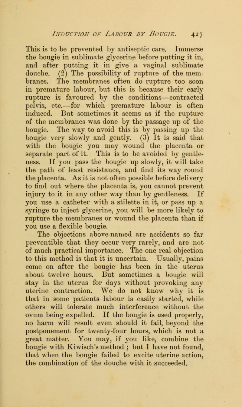 This is to be prevented by antiseptic care. Immerse the bougie in sublimate glycerine before putting it in, and after putting it in give a vaginal sublimate douche. (2) The possibility of rupture of the mem- branes. The membranes often do rupture too soon in premature labour, but this is because their early rupture is favoured by the conditions—contracted pelvis, etc.—for which premature labour is often induced. But sometimes it seems as if the rupture of the membranes was done by the passage up of the bougie. The way to avoid this is by passing up the bougie very slowly and gently. (3) It is said that with the bougie you may wround the placenta or separate part of it. This is to be avoided by gentle- ness. If you pass the bougie up slowly, it will take the path of least resistance, and find its way round the placenta. As it is not often possible before delivery to find out where the placenta is, you cannot prevent injury to it in any other way than by gentleness. If you use a catheter with a stilette in it, or pass up a syringe to inject glycerine, you will be more likely to rupture the membranes or wound the placenta than if you use a flexible bougie. The objections above-named are accidents so far preventible that they occur very rarely, and are not of much practical importance. The one real objection to this method is that it is uncertain. Usually, pains come on after the bougie has been in the uterus about twelve hours. But sometimes a bougie will stay in the uterus for days without provoking any uterine contraction. We do not know why it is that in some patients labour is easily started, while others will tolerate much interference without the ovum being expelled. If the bougie is used properly, no harm will result even should it fail, beyond the postponement for twenty-four hours, which is not a great matter. You may, if you like, combine the bougie with Kiwisch's method ; but I have not found, that when the bougie failed to excite uterine action, the combination of the douche with it succeeded.