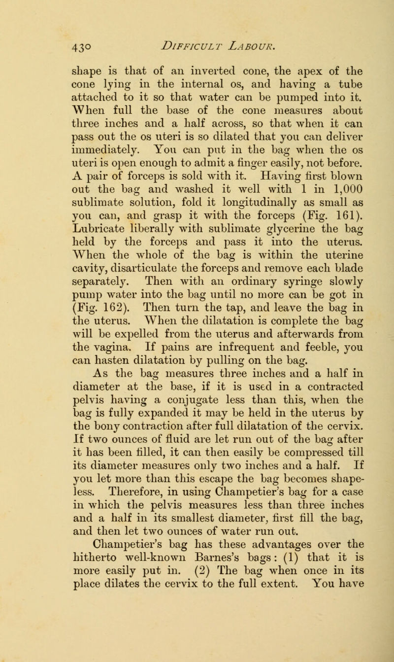 shape is that of an inverted cone, the apex of the cone lying in the internal os, and having a tube attached to it so that water can be pumped into it. When full the base of the cone measures about three inches and a half across, so that when it can pass out the os uteri is so dilated that you can deliver immediately. You can put in the bag when the os uteri is open enough to admit a finger easily, not before. A pair of forceps is sold with it. Having first blown out the bag and washed it well with 1 in 1,000 sublimate solution, fold it longitudinally as small as you can, and grasp it with the forceps (Fig. 161). Lubricate liberally with sublimate glycerine the bag held by the forceps and pass it into the uterus. When the whole of the bag is within the uterine cavity, disarticulate the forceps and remove each blade separately. Then with an ordinary syringe slowly pump water into the bag until no more can be got in (Fig. 162). Then turn the tap, and leave the bag in the uterus. When the dilatation is complete the bag will be expelled from the uterus and afterwards from the vagina. If pains are infrequent and feeble, you can hasten dilatation by pulling on the bag. As the bag measures three inches and a half in diameter at the base, if it is used in a contracted pelvis having a conjugate less than this, when the bag is fully expanded it may be held in the uterus by the bony contraction after full dilatation of the cervix. If two ounces of fluid are let run out of the bag after it has been tilled, it can then easily be compressed till its diameter measures only two inches and a half. If you let more than this escape the bag becomes shape- less. Therefore, in using Champetier's bag for a case in which the pelvis measures less than three inches and a half in its smallest diameter, first fill the bag, and then let two ounces of water run out. Champetier's bag has these advantages over the hitherto well-known Barnes's bags: (1) that it is more easily put in. (2) The bag when once in its place dilates the cervix to the full extent. You have