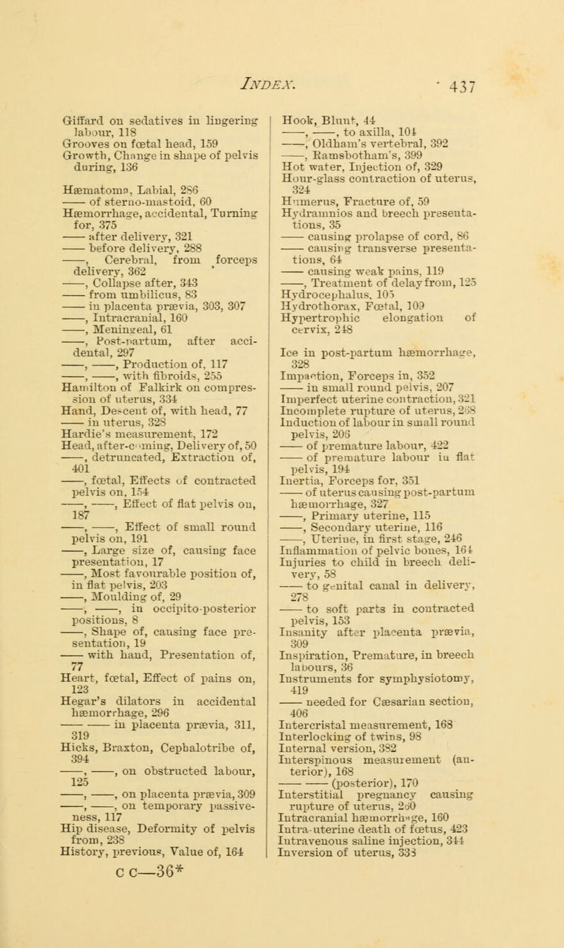 Gifiard on sedatives iu lingering labour, 118 Grooves on foetal head, 159 Growth, Chnnge in shape of pelvis during, 136 Haematomn, Labial, 2S6 of sterno-inastoid, 60 Haemorrhage, accidental, Turning for, 375 after delivery, 321 before delivery, 288 , Cerebral, from forceps delivery, 362 , Collapse after, 343 from umbilicus, 83 in placenta praevia, 303, 307 , Intracranial, 160 , Meningeal, 61 , Post-r>artum, after acci- dental, 297 , , Production of, 117 , , with fibroids, 255 Hamilton of Falkirk on compres- sion of uterus, 334 Hand, Descent of, with head, 77 in uterus, 32S Hardie's measurement, 172 Head, after-c >ming, Delivery of, 50 , detruncated, Extraction of, 401 , fcetal, Effects of contracted pelvis on, 154 , , Effect of fiat pelvis on, 187 , , Effect of small round pelvis on, 191 , Large size of, causing face presentation, 17 , Most favourable position of, in flat pelvis, 203 , Moulding of, 29 , , in occipito-posterior positions, 8 , Shape of, causing face pre- sentation, 19 with hand, Presentation of, 77 Heart, fcetal, Effect of pains on, 123 Hegar's dilators in accidental haemorrhage, 296 in placenta praevia, 311, 319 Hicks, Braxton, Cephalotribe of, 394 , , on obstructed labour, 125 , , on placenta praevia, 309 , , on temporary passive- ness, 117 Hip disease, Deformity of pelvis from, 238 History, previous, Value of, 164 c c—36* Hook, Bluu^, 44 , , to axilla, 104 , Oldham's vertebral, 392 , Eamsbotham's, 399 Hot water, Injection of, 329 Hour-glass contraction of uterus, 324 Humerus, Fracture of, 59 Hydramnios and breech presenta- tions, 35 causing prolapse of cord, 86 causing transverse presenta- tions, 64 causing weak pains, 119 , Treatment of delay from, 125 Hvdrocephalus, 105 Hydrothorax, Foetal, 109 Hypertrophic elongation of cervix, 248 Ice in post-partum haemorrhage, 328 Impaction, Forceps in, 352 in small round pelvis, 207 Imperfect uterine contraction, 321 Incomplete rupture of uterus, 268 Induction of labour in small round pelvis, 206 of premature labour, 422 of premature labour iu flat pelvis, 194 Inertia, Forceps for, 351 of uterus causing post-partum haemorrhage, 327 , Primary uterine, 115 , Secondary uterine, 116 , Uteriue, in first stage, 246 Inflammation of pelvic bones, 164 Injuries to child in breech deli- very, 53 to genital canal in delivery, 278 to soft parts in contracted pelvis, 153 Insanity after placenta praevia, 309 Inspiration, Premature, in breech labours, 36 Instruments for symphysiotomy, 419 needed for Caesarian section, 406 Intercristal measurement, 168 Interlocking of twins, 98 Internal version, 382 Interspinous measurement (an- terior), 168 (posterior), 170 Interstitial pregnancy causing rupture of uterus, 2o0 Intracranial haemorrhage, 160 Intra-uterine death of foetus, 423 Intravenous saline injection, 344 Inversion of uterus, 333