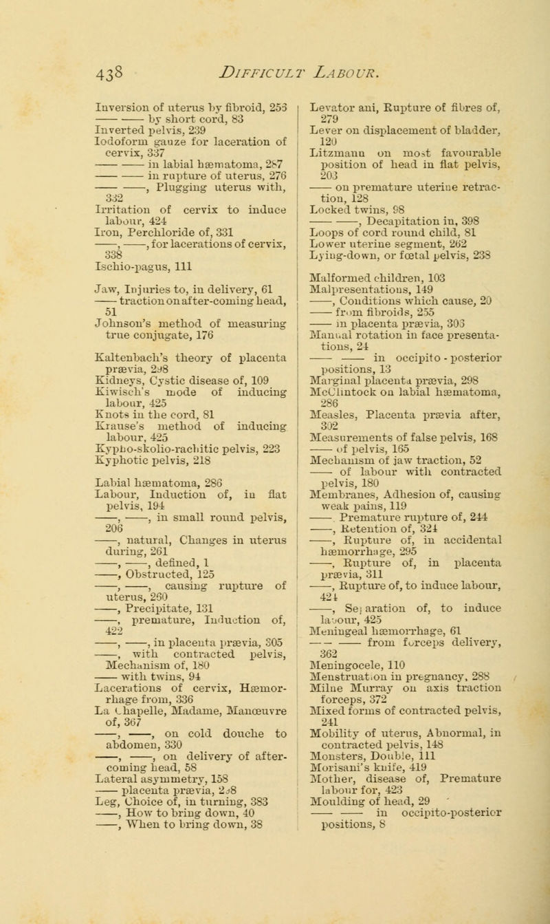 Inversion of uterus by fibroid, 255 by short cord, 83 Inverted pelvis, 239 Iodoform gauze for laceration of cervix, 337 in labial haematoina, 287 in rupture of uterus, 276 , Plugging uterus with, 332 Irritation of cervix to induce labour, 424 Iron, Perchloride of, 331 , -, for lacerations of cervix, 338 Ischio-pagus, 111 Jaw, Injuries to, in delivery, 61 traction on after-coming head, 51 Johnson's method of measuring true conjugate, 176 Kaltenbach's theory of placenta praevia, 2t*8 Kidneys, Cystic disease of, 109 Kiwisch's mode of inducing labour, 425 Knots in the cord, 81 Krause's method of inducing labour, 425 Kvpho-skolio-rachitic pelvis, 223 Kyphotic pelvis, 218 Labial haematoma, 286 Labour, Induction of, iu flat pelvis, 194 , , in small round pelvis, 206 , natural, Changes in uterus during, 261 , , defined, 1 , Obstructed, 125 , , causing rupture of uterus, 260 , Precipitate, 131 , premature, Induction of, 422 , , in placenta jtraevia, 305 , with contracted pelvis, Mechanism of, 180 with twins, 94 Lacerations of cervix, Haemor- rhage from, 336 La Lhapelle, Madame, Manoeuvre of, 367 , , on cold douche to abdomen, 330 , , on delivery of after- coming head, 58 Lateral asymmetry, 158 placenta praevia, 2^8 Leg, Choice of, in turning, 383 , How to bring down, 40 , When to bring down, 38 Levator ani, Rupture of fibres of, 279 Lever on displacement of bladder, 12^ J Litzmann on most favourable position of head in flat pelvis, 203 on premature uterine retrac- tion, 128 Locked twins, 98 , Decapitation in, 398 Loops of cord round child, 81 Lower uterine segment, 262 Lying-down, or fcetal pelvis, 233 Malformed children, 103 Malpresentations, 149 , Conditions which cause, 20 from fibroids, 255 in placenta praevia, 303 Manual rotation in face presenta- tions, 24 in occipito - posterior positions, 13 Marginal placenta praevia, 298 McClmtock on labial haematoma, 286 Measles, Placenta praevia after, 302 Measurements of false pelvis, 168 of x»elvis, 165 Mechanism of jaw traction, 52 of labour with contracted pelvis, 180 Membranes, Adhesion of, causing weak pains, 119 Premature rupture of, 244 , Retention of, 321 , Rupture of, in accidental haemorrhiige, 295 , Rupture of, in placenta praevia, 311 , Rupture of, to induce labour, 42 i , Se; aration of, to induce la-jour, 425 Meningeal haemorrhage, 61 from forceps deliverv, 362 Meningocele, 110 Menstruation in pregnancy, 288 Milne Murray on axis traction forceps, 372 Mixed forms of contracted pelvis, 241 Mobility of uterus, Abnormal, in contracted pelvis, 148 Monsters, Double, 111 Morisani's knife, 419 Mother, disease of, Premature labour for, 423 Moulding of head, 29 ' in occipito-posterior positions, 8