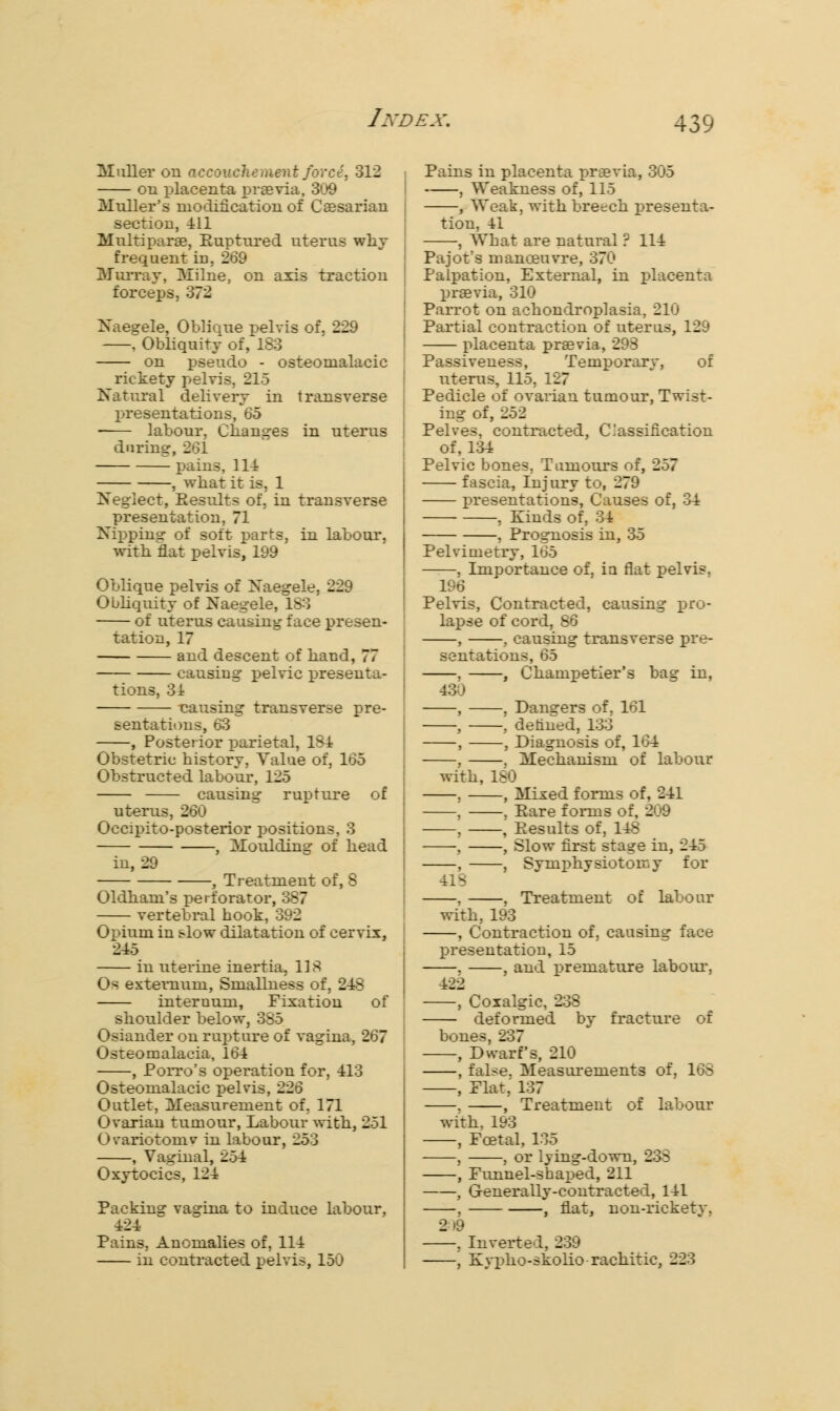 Muller on accouchement force, 312 i on placenta praevia, 309 Mulder's modification of Caesarian j section, 411 Multipara, Euptured uterus why j frequent in, 269 Murray, Milne, on axis traction j forceps, 372 Naegele, Oblique pelvis of, 229 . Obliquity of, 183 on pseudo - osteomalacic rickety pelvis, 215 Natural delivery in transverse presentations, 65 labour, Changes in uterus during, 261 pains, 111 , what it is, 1 Neglect, Results of, in transverse presentation, 71 Nipping of soft parts, in labour, with flat pelvis, 199 Oblique pelvis of Naegele, 229 Obliquity of Naegele, 183 of uterus causing face presen- tation, 17 and descent of hand, 77 causing pelvic presenta- tions, 31 -causing transverse pre- sentations, 63 , Posterior parietal, 181 Obstetric history, Value of, 165 Obstructed labour, 125 causing rupture of uterus, 260 Occipito-posterior positions, 3 , Moulding of head in, 29 , Treatment of, 8 Oldham's perforator, 387 vertebral hook, 392 Opium in slow dilatation of cervix, 245 in uterine inertia, US Os externum, Smallness of, 248 internum, Fixation of shoulder below, 385 Osiander on rupture of vagina, 267 Osteomalacia, 164 , Porro's operation for, 413 Osteomalacic pelvis, 226 Outlet, Measurement of, 171 Ovarian tumour, Labour with, 251 Ovariotomv in labour, 253 , Vaginal, 254 Oxytocics, 124 Packing vagina to induce labour, 424 Pains, Anomalies of, 114 in contracted pelvis, 150 Pains in placenta praevia, 305 , Weakness of, 115 , Weak, with breech presenta- tion, 41 , What are natural ? 114 Pajot's manoeuvre, 370 Palpation, External, in placenta praevia, 310 Parrot on achondroplasia, 210 Partial contraction of uterus, 129 placenta praevia, 298 Passiveness, Temporary, of uterus, 115, 127 Pedicle of ovarian tumour, Twist- ing of, 252 Pelves, contracted, Classification of, 134 Pelvic bones, Tumours of, 257 fascia, Injury to, 279 presentations, Causes of, 34 , Kinds of, 34 , Prognosis in, 35 Pelvimetry, 165 , Importance of, ia flat pelvis. 196 Pelvis, Contracted, causing pro- lapse of cord, 86 , , causing transverse pre- sentations, 65 , , Champetier's bag in, 430 , , Dangers of, 161 , , denned, 133 , , Diagnosis of, 164 , . Mechanism of labour with, 180 , , Mixed forms of, 241 , , Pare forms of, 209 , , Eesults of, 148 . , Slow first stage in, 245 , , Symphysiotomy for 418 . , Treatment of labour with, 193 , Contraction of, causing face presentation, 15 . , and premature labour, 422 , Coxalgic, 238 deformed by fracture of bones, 237 , Dwarf's, 210 , false. Measurements of, 16S , Flat,' 137 . , Treatment of labour with, 193 , Foetal, 135 , , or lying-down, 233 , Funnel-shaped, 211 , Generally-contracted, 141 , , flat, non-rickety, 2 »9 , Inverted, 239 , Kypho-skolio rachitic, 223