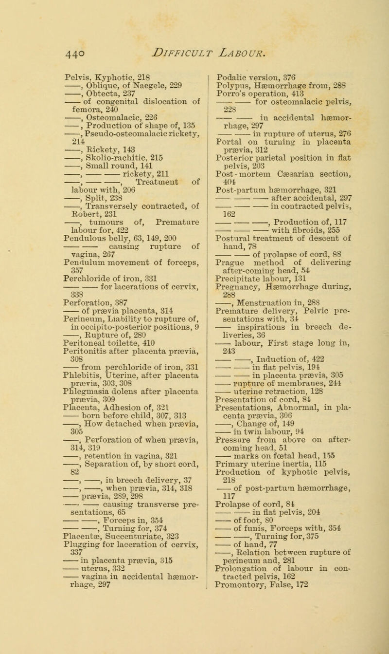 Pelvis, Kyphotic, 218 , Oblique, of Naegele, 229 , Obtecta, 237 of congenital dislocation of femora, 240 , Osteomalacic, 226 , Production of shape of, 135 , Pseudo-osteomalacic rickety, 214 , Rickety, 143 , Skolio-rachitic, 215 , Small round, 141 , rickety, 211 , , Treatment of labour with, 206 , Split, 238 , Transversely contracted, of Eobert, 231 , tumours of, Premature labour for, 422 Pendulous belly, 63, 149, 200 causing rupture of vagina, 267 Pendulum movement of forceps, 357 Perchloride of iron, 331 for lacerations of cervix, 338 Perforation, 387 of praevia placenta, 314 Perineum, Liability to rupture of, in occipito-posterior positions, 9 , Rupture of, 280 Peritoneal toilette, 410 Peritonitis after placenta prsevia, 308 from perchloride of iron, 331 Phlebitis, Uterine, after placenta praevia, 303, 308 Phlegmasia dolens after placenta praevia, 309 Placenta, Adhesion of, 321 born before child, 307, 313 , How detached when praevia, 305 , Perforation of when praevia, 314, 319 , retention in vagina, 321 , Separation of, by short cord, 82 , , in breech delivery, 37 , , when praevia, 314, 318 praevia, 2S9, 298 causing transverse pre- sentations, 65 , Forceps in, 354 , Turning for, 374 Placentae, Succenturiate, 323 Plugging for laceration of cervix, 337 in placenta praevia, 315 uterus, 332 vagina in accidental haemor- rhage, 297 Podalic version, 376 Polypus, Haemorrhage from, 288 Porro's operation, 413 for osteomalacic pelvis, 22S in accidental haemor- rhage, 297 in rupture of uterus, 276 Portal on turning in placenta praevia, 312 Posterior parietal position in flat pelvis, 203 Post-mortem Caesarian section, 404 Post-partum haemorrhage, 321 ■ after accidental, 297 in contracted pelvi?, 162 , Production of, 117 with fibroids, 255 Postural treatment of descent of hand, 78 of prolapse of cord, 88 Prague method of delivering after-coming head, 54 Precipitate labour, 131 Pregnancy, Haemorrhage during, 288 , Menstruation in, 288 Premature delivery, Pelvic pre- sentations with, 31 inspirations in breech de- liveries, 36 labour, First stage long in, 243 , Induction of, 422 ■ in flat pelvis, 191 in placenta praevia, 305 rupture of membranes, 214 uterine retraction, 128 Presentation of cord, 81 Presentations, Abnormal, in pla- centa praevia, 306 , Change of, 149 in twin labour, 94 Pressure from above on after- coming head, 51 ■ marks on foetal head, 155 Primary uterine inertia, 115 Production of kyphotic pelvis, 218 of post-partum haemorrhage, 117 Prolapse of cord, 81 in flat pelvis, 204 of foot, 80 of funis, Forceps with, 354 , Turning for, 375 of hand, 77 , Relation between rupture of perineum and, 281 Prolongation of labour in con- tracted pelvis, 162 Promontory, False, 172