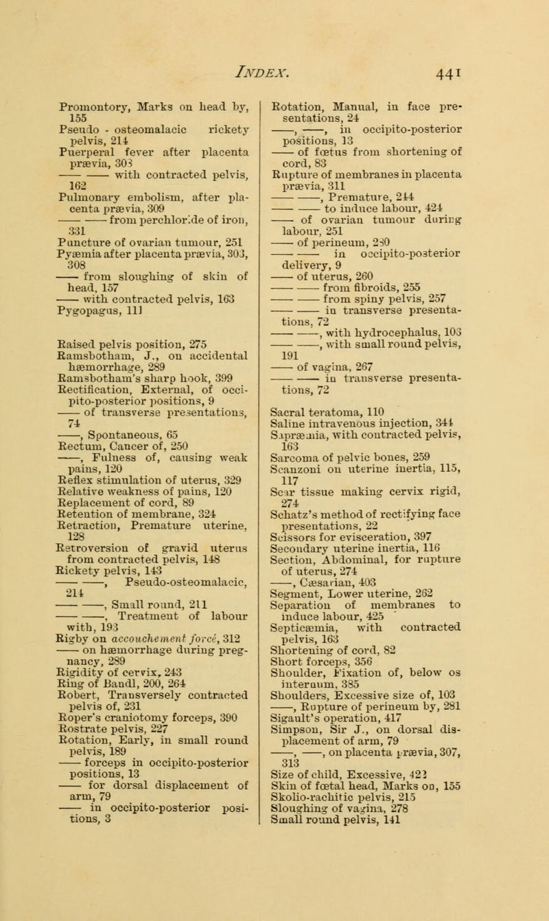 Promontory, Marks on head by, 155 Pseudo - osteomalacic rickety pelvis, 214 Puerperal fever after placenta praevia, 303 with contracted pelvis, 162 Pulmonary embolism, after pla- centa praevia, 309 from perchloi\de of iron, 331 Puncture of ovarian tumour, 251 Pyaemia after placenta praevia, 303, 308 from sloughing of skin of head, 157 with contracted pelvis, 163 Pygopagus, 111 Raised pelvis position, 275 Ramsbotham, J., on accidental haemorrhage, 289 Ramsbotham's sharp hook, 399 Rectification, External, of occi- pito-posterior positions, 9 of transverse presentations, 71 , Spontaneous, 65 Rectum, Cancer of, 250 , Fulness of, causing weak pains, 120 Reflex stimulation of uterus, 329 Relative weakness of pains, 120 Replacement of cord, 89 Retention of membrane, 321 Retraction, Premature uterine, 128 Retroversion of gravid uterus from contracted pelvis, 148 Rickety pelvis, 143 , Pseudo-osteomalacic, 214 , Small round, 211 , Treatment of labour with, 193 Rigby on accouchement force, 312 on haemorrhage during preg- nancy, 289 Rigidity of cervix, 243 Ring of Bandl, 200, 264 Robert, Transversely contracted pelvis of, 231 Roper's craniotomy forceps, 390 Rostrate pelvis, 227 Rotation, Earlv, in small round pelvis, 189 forceps in occipito-posterior positions, 13 for dorsal displacement of arm, 79 in occipito-posterior posi- tions, 3 Rotation, Manual, in face pre- sentations, 24 , , in occipito-posterior positions, 13 of foetus from shortening of cord, 83 Rupture of membranes in placenta praevia, 311 , Premature, 214 to induce labour, 424 of ovarian tumour during labour, 251 of perineum, 2SO ■ in occipito-posterior delivery, 9 of uterus, 260 from fibroids, 255 from spiny pelvis, 257 in transverse presenta- tions. 72 —, with hydrocephalus, 103 , with small round pelvis, 191 of vagina, 267 in transverse presenta- tions, 72 Sacral teratoma, 110 Saline intravenous injection, 344 Sapraeaiia, with contracted pelvis, 163 Sarcoma of pelvic bones, 259 Scanzoni on uterine inertia, 115, 117 Scar tissue making cervix rigid, 274 Schatz's method of rectifying face presentations, 22 Scissors for evisceration, 397 Secondary uterine inertia, 116 Section, Abdominal, for rupture of uterus, 274 , Caesarian, 403 Segment, Lower uterine, 262 Separation of membranes to induce labour, 425 Septicaemia, with contracted pelvis, 163 Shortening of cord, 82 Short forceps, 356 Shoulder, Fixation of, below os interuum, 335 Shoulders, Excessive size of, 103 , Rupture of perineum by, 281 Sigault's operation, 417 Simpson, Sir J., on dorsal dis- placement of arm, 79 , , on placenta praevia, 307, 313 Size of child, Excessive, 422 Skin of foetal head, Marks on, 155 Skolio-rachitic pelvis, 215 Sloughing of vagina, 278 Small round pelvis, 141