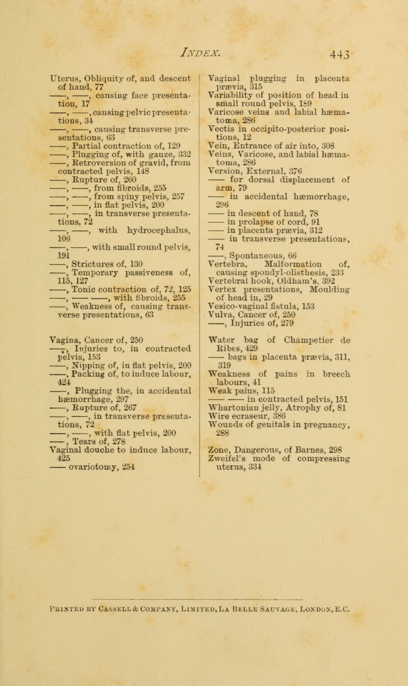 Uterus, Obliquity of, and descent of hand, 77 , , causing face presenta- tion, 17 , , causing pelvic presenta- tions, 34 , , causing transverse pre- sentations, 63 , Partial contraction of, 129 , Plugging of, with gauze, 332 , Retroversion of gravid, from contracted pelvis, 148 , Rupture of, 260 , , from fibroids, 255 , , from spiny pelvis, 257 , , in flat pelvis, 200 , , in transverse presenta- tions, 72 , , with hydrocephalus, 106 , , with small round pelvis, 191 , Strictures of, 130 , Temporary passiveness of, 115, 127 , Tonic contraction of, 72, 125 , , with fibroids, 255 , Weakness of, causing trans- verse presentations, 63 Vagina, Cancer of, 250 —-, Injuries to, in contracted pelvis, 153 , Nipping of, in flat pelvis, 200 , Packing of, to induce labour, ■424 , Plugging the, in accidental haemorrhage, 297 , Rupture of, 267 , , in transverse presenta- tions, 72 , , with flat pelvis, 200 , Tears of, 278 Vaginal douche to induce labour, 425 ovariotomy, 254 Vaginal plugging in placenta praevia, 315 Variability of position of head in small round pelvis, 189 Varicose veins and labial hsenia- toma, 286 Vectis in occipito-posterior posi- tions, 12 Vein, Entrance of air into, 308 Veins, Varicose, and labial haenia- toma, 286 Version, External, 376 for dorsal displacement of arm, 79 in accidental haemorrhage, 296 in descent of hand, 78 in prolapse of cord, 91 in placenta praevia, 312 in transverse presentations, 74 . Spontaneous, 66 Vertebra, Malformation of, causing spondyl-olistbesis, 233 Vertebral hook, Oldham's, 392 Vertex presentations, Moulding of head in, 29 Vesico-vaginal fistula, 153 Vulva, Cancer of, 250 , Injuries of, 279 Water bag of Champetier de Ribes, 429 bags in placenta praevia, 311, 319 Weakness of pains in breech labours, 41 Weak pains, 115 in contracted pelvis, 151 Whartonian jelly, Atrophy of, 81 Wire ecraseur, 386 WouDds of genitals in pregnancv, 288 Zone, Dangerous, of Barnes, 298 ZweifeFs mode of compressing uterus, 334 P&1HTBD BY GA&SELI.&COMPAKY, LIMITED, LA BELLE SALVAGE, LO>'DO>, E.C.