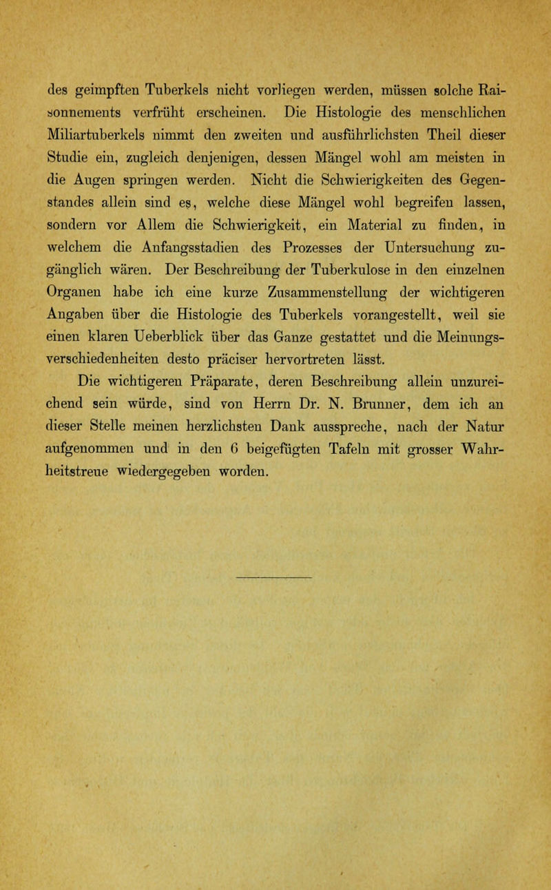 des geimpften Tuberkels nicht vorliegen werden, müssen solche Rai- sonnements verfrüht erscheinen. Die Histologie des menschlichen Miliartuberkels nimmt den zweiten und ausführlichsten Theil dieser Studie ein, zugleich denjenigen, dessen Mängel wohl am meisten in die Augen springen werden. Nicht die Schwierigkeiten des Gegen- standes allein sind es, welche diese Mängel wohl begreifen lassen, sondern vor Allem die Schwierigkeit, ein Material zu finden, in welchem die Anfangsstadien des Prozesses der Untersuchung zu- gänglich wären. Der Beschreibung der Tuberkulose in den einzelnen Organen habe ich eine kurze Zusammenstellung der wichtigeren Angaben über die Histologie des Tuberkels vorangestellt, weil sie einen klaren Ueberblick über das Ganze gestattet und die Meinungs- verschiedenheiten desto präciser hervortreten lässt. Die wichtigeren Präparate, deren Beschreibung allein unzurei- chend sein würde, sind von Herrn Dr. N. Brunner, dem ich an dieser Stelle meinen herzlichsten Dank ausspreche, nach der Natur aufgenommen und in den G beigefügten Tafeln mit grosser Wahr- heitstreue wiedergegeben worden.