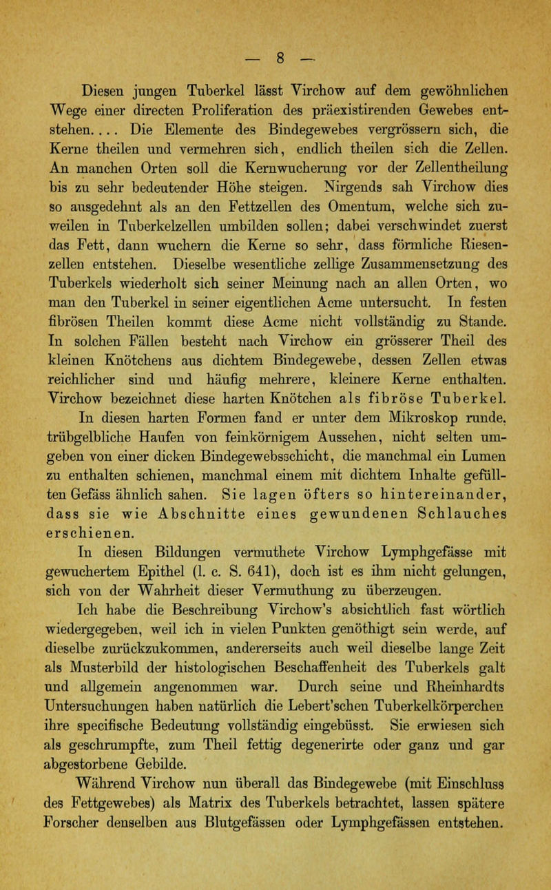 Diesen jungen Tuberkel lässt Virchow auf dem gewöhnlichen Wege einer directen Proliferation des präexistirenden Gewebes ent- stehen. ... Die Elemente des Bindegewebes vergrössern sieh, die Kerne theilen und vermehren sich, endlich theilen sich die Zellen. An manchen Orten soll die Kernwucherung vor der Zeilentheilung bis zu sehr bedeutender Höhe steigen. Nirgends sah Virchow dies so ausgedehnt als an den Fettzellen des Omentum, welche sich zu- weilen in Tuberkelzellen umbilden sollen; dabei verschwindet zuerst das Fett, dann wuchern die Kerne so sehr, dass förmliche Riesen- zellen entstehen. Dieselbe wesentliche zellige Zusammensetzung des Tuberkels wiederholt sich seiner Meinung nach an allen Orten, wo man den Tuberkel in seiner eigentlichen Acme untersucht. In festen fibrösen Theilen kommt diese Acme nicht vollständig zu Stande. In solchen Fällen besteht nach Virchow ein grösserer Theil des kleinen Knötchens aus dichtem Bindegewebe, dessen Zellen etwas reichlicher sind und häufig mehrere, kleinere Kerne enthalten. Virchow bezeichnet diese harten Knötchen als fibröse Tuberkel. In diesen harten Formen fand er unter dem Mikroskop runde, trübgelbliche Haufen von feinkörnigem Aussehen, nicht selten um- geben von einer dicken Bindegewebsschicht, die manchmal ein Lumen zu enthalten schienen, manchmal einem mit dichtem Inhalte gefüll- ten Gefäss ähnlich sahen. Sie lagen öfters so hintereinander, dass sie wie Abschnitte eines gewundenen Schlauches erschienen. In diesen Bildungen vermuthete Virchow Lymphgefässe mit gewuchertem Epithel (1. c. S. 641), doch ist es ihm nicht gelungen, sich von der Wahrheit dieser Vermuthung zu überzeugen. Ich habe die Beschreibung Virchow's absichtlich fast wörtlich wiedergegeben, weil ich in vielen Punkten genöthigt sein werde, auf dieselbe zurückzukommen, andererseits auch weil dieselbe lange Zeit als Musterbild der histologischen Beschaffenheit des Tuberkels galt und allgemein angenommen war. Durch seine und Rheinhardts Untersuchungen haben natürlich die Lebert'schen Tuberkelkörperchen ihre specifische Bedeutung vollständig eingebüsst. Sie erwiesen sich als geschrumpfte, zum Theil fettig degenerirte oder ganz und gar abgestorbene Gebilde. Während Virchow nun überall das Bindegewebe (mit Einschluss des Fettgewebes) als Matrix des Tuberkels betrachtet, lassen spätere Forscher denselben aus Blutgefässen oder Lymphgefässen entstehen.