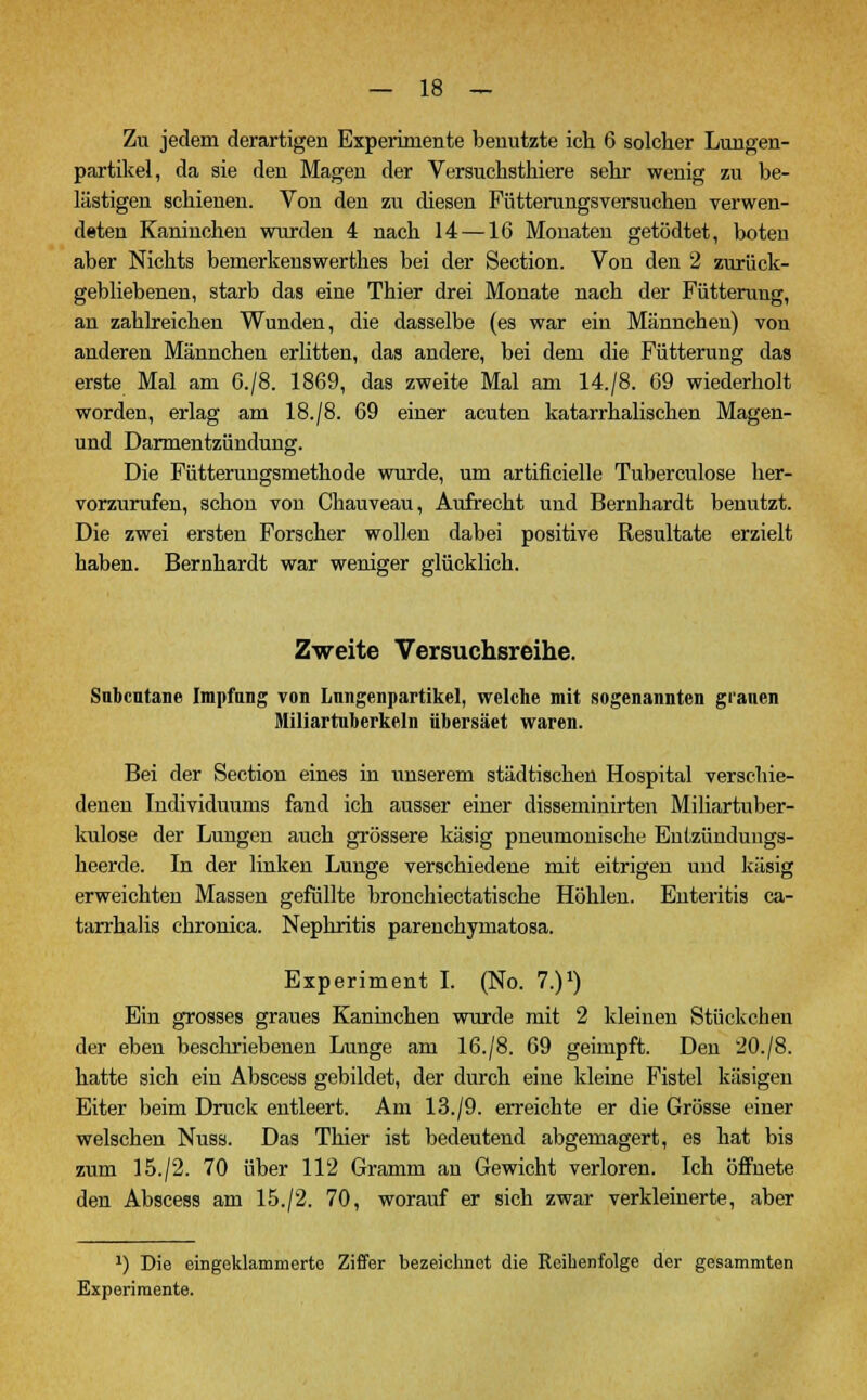 Zu jedem derartigen Experimente benutzte ich 6 solcher Lungen- partikel, da sie den Magen der Versuchsthiere sehr wenig zu be- lästigen schienen. Von den zu diesen Fütterungsversuchen verwen- deten Kaninchen wurden 4 nach 14 —16 Monaten getödtet, boten aber Nichts bemerkenswerthes bei der Section. Von den 2 zurück- gebliebenen, starb das eine Thier drei Monate nach der Fütterung, an zahlreichen Wunden, die dasselbe (es war ein Männchen) von anderen Männchen erlitten, das andere, bei dem die Fütterung das erste Mal am G./8. 1869, das zweite Mal am 14./8. 69 wiederholt worden, erlag am 18./8. 69 einer acuten katarrhalischen Magen- und Darmentzündung. Die Fütterungsmethode wurde, um artificielle Tuberculose her- vorzurufen, schon von Chauveau, Aufrecht und Bernhardt benutzt. Die zwei ersten Forscher wollen dabei positive Resultate erzielt haben. Bernhardt war weniger glücklich. Zweite Versuchsreihe. Subcutane Impfung von Lungenpartikel, welche mit sogenannten grauen Miliartuberkeln übersäet waren. Bei der Section eines in unserem städtischen Hospital verschie- denen Individuums fand ich ausser einer disseminirten Miliartuber- kulose der Lungen auch grössere käsig pneumonische Entzündungs- heerde. In der linken Lunge verschiedene mit eitrigen und käsig erweichten Massen gefüllte bronchiectatische Höhlen. Enteritis ca- tarrhalis chronica. Nephritis parenchymatosa. Experiment I. (No. 7.)1) Ein grosses graues Kaninchen wurde mit 2 kleinen Stückchen der eben beschriebenen Lunge am 16./8. 69 geimpft. Den 20./8. hatte sich ein Abscess gebildet, der durch eine kleine Fistel käsigen Eiter beim Druck entleert. Am 13./9. erreichte er die Grösse einer welschen Nuss. Das Thier ist bedeutend abgemagert, es hat bis zum 15./2. 70 über 112 Gramm an Gewicht verloren. Ich öifnete den Abscess am 15./2. 70, worauf er sich zwar verkleinerte, aber x) Die eingeklammerte Ziffer bezeichnet die Reibenfolge der gesammten Experimente.