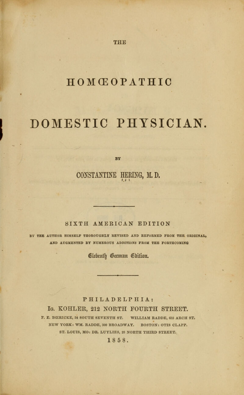 THE HOMOEOPATHIC DOMESTIC PHYSICIAN. BY constant™ hering, m. d. Ki » SIXTH AMERICAN EDITION BY THE AUTHOR HIMSELF THOROUGHLY REVISED AND REFORMED FROM THE ORIGINAL, AND AUGMENTED BY NUMEROUS ADDITIONS FROM THE FORTHCOMING d&I*font(j (Herman d&bi&m. PHILADELPHIA : Ig. KOHLER, 212 NORTH FOURTH STREET. F. E. BCERICKE, 34 SOUTH SEVENTH ST. WILLIAM RADDE, 635 ARCH ST. NEW YORK: WM. RADDE, 300 BROADWAY. BOSTON: OTIS CLAPP. ST. LOUIS, MO: DR. LUYLIES, 23 NORTH THIRD STREET..