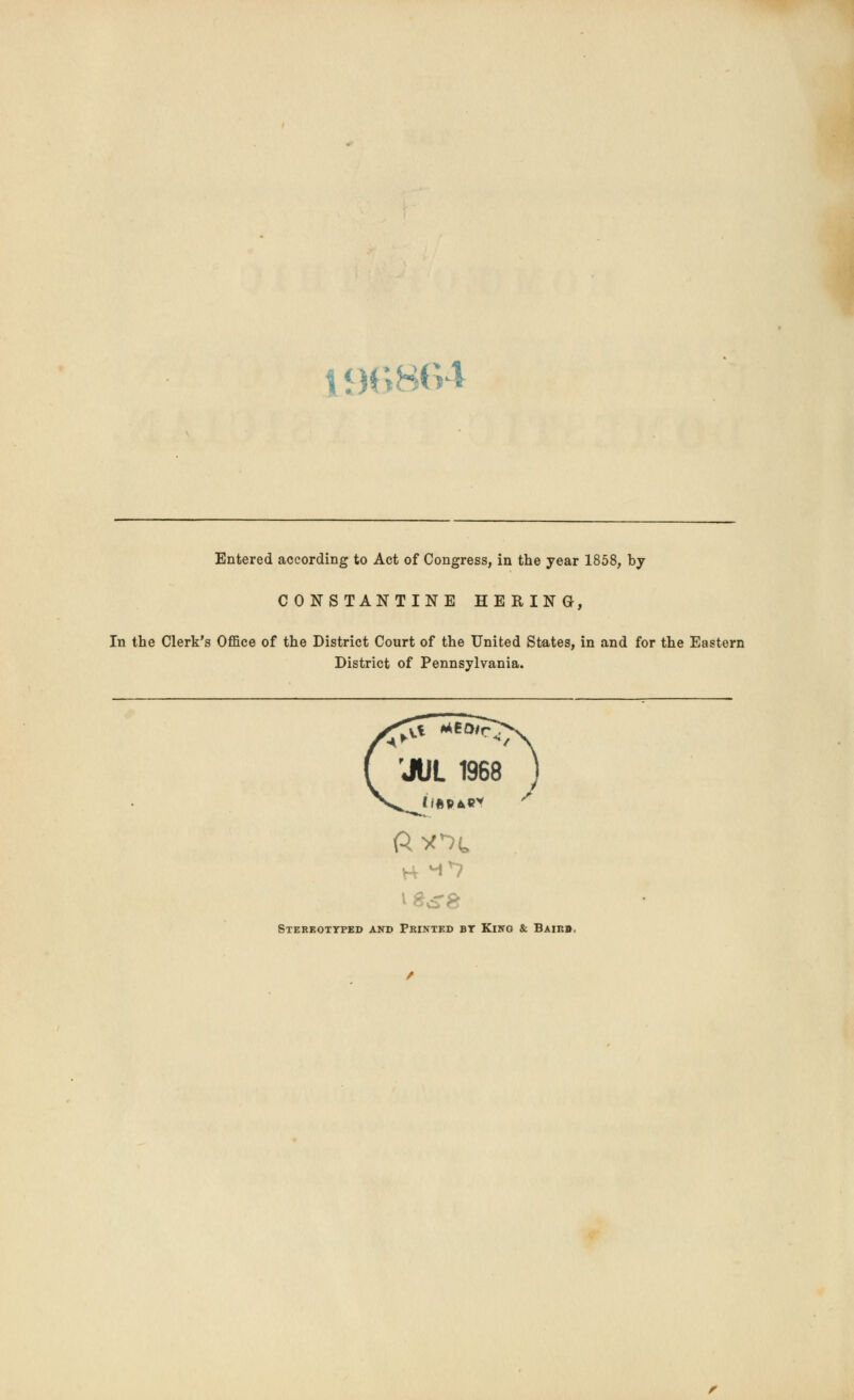 19686 Entered according to Act of Congress, in the year 1858, by CONSTANTINE HERING, In the Clerk's Office of the District Court of the United States, in and for the Eastern District of Pennsylvania. 'JUL 1968 H *0 Stereotyped and Printed bt King & Baikb