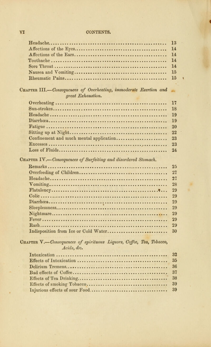 Headache 13 Affections of the Eyes 14 Affections of the Ears 14 Toothache 14 Sore Throat 14 Nausea and Vomiting 15 Eheumatic Pains 15 \ Chapter III.—Consequences of Overheating, immoderate Exertion and great Exhaustion. Overheating 17 Sun-strokes 18 Headache 19 Diarrhoea 19 Fatigue 20 Sitting up at Night 22 Confinement and much mental application 23 Excesses 23 Loss of Fluids 24 Chapter IV.—Consequences of Surfeiting and disordered Stomach. Remarks ,. 25 Overfeeding of Children 27 Headache 27 Yomiting 28 Flatulency *... 29 Colic 29 Diarrhoea -. 29 Sleeplessness 29 Nightmare 29 Fever 29 Rash 29 Indisposition from Ice or Cold Water 30 Chapter Y.— Consequences of spirituous Liquors, Coffee, Tea, Tobacco, Acids, &c. Intoxication 32 Effects of Intoxication 35 Delirium Tremens. 36 Bad effects of Coffee 37 Effects of Tea Drinking 38 Effects of smoking Tobacco 39 Injurious effects of sour Food 39