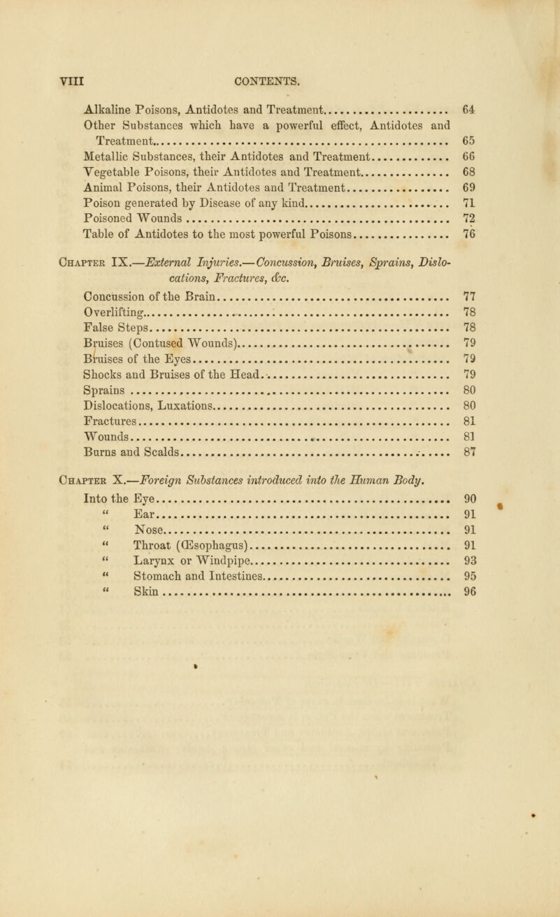 Alkaline Poisons, Antidotes and Treatment 64 Other Substances which have a powerful effect, Antidotes and Treatment 65 Metallic Substances, their Antidotes and Treatment 66 Vegetable Poisons, their Antidotes and Treatment 68 Animal Poisons, their Antidotes and Treatment 69 Poison generated by Disease of any kind 71 Poisoned Wounds 72 Table of Antidotes to the most powerful Poisons 76 Chapter IX.—External Injuries.—Concussion, Bruises, Sprains, Dish- cations, Fractures, &c. Concussion of the Brain 77 Overlifting 78 False Steps 78 Bruises (Contused Wounds) 79 Bruises of the Eyes 79 Shocks and Bruises of the Head. 79 Sprains , 80 Dislocations, Luxations 80 Fractures 81 Wounds 81 Burns and Scalds .- 87 Chapter X.—Foreign Substances introduced into tlie Human Body. Into the Eye 90  Ear 91 Nose 91 Throat ((Esophagus) 91 Larynx or Windpipe 93 Stomach and Intestines 95 Skin 96