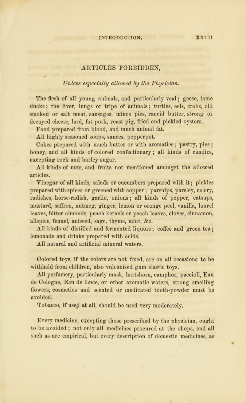 ARTICLES FORBIDDEN, Unless especially allowed by the Physician. The flesh of all young animals, and particularly veal; geese, tame ducks; the liver, lungs or tripe of animals; turtles, eels, crabs, old smoked or salt meat, sausages, mince pies, rancid butter, strong 01 decayed cheese, lard, fat pork, roast pig, fried and pickled oysters. Food prepared from blood, and much animal fat. All highly seasoned soups, sauces, pepperpot. Cakes prepared with much butter or with aromatics; pastry, pies; honey, and all kinds of colored confectionary; all kinds of candies, excepting rock and barley sugar. All kinds of nuts, and fruits not mentioned amongst the allowed articles. Yinegar of all kinds, salads or cucumbers prepared with it; pickles prepared with spices or greened with copper ; parsnips, parsley, celery, radishes, horse-radish, garlic, onions; all kinds of pepper, catsups, mustard, saffron, nutmeg, ginger, lemon or orange peel, vanilla, laurel leaves, bitter almonds, peach kernels or peach leaves, cloves, cinnamon, allspice, fennel, aniseed, sage, thyme, mint, &c. All kinds of distilled and fermented liquors ; coffee and green tea ; lemonade and drinks prepared with acids. All natural and artificial mineral waters. Colored toys, if the colors are not fixed, are on all occasions to be withheld from children, also vulcanised gum elastic toys. All perfumery, particularly musk, hartshorn, camphor, paccioli, Eau de Cologne, Eau de Luce, or other aromatic waters, strong smelling flowers, cosmetics and scented or medicated tooth-powder must be avoided. Tobacco, if usejl at all, should be used very moderately. Every medicine, excepting those prescribed by the physician, ought to be avoided ; not only all medicines procured at the shops, and all such as are empirical, but every description of domestic medicines, as