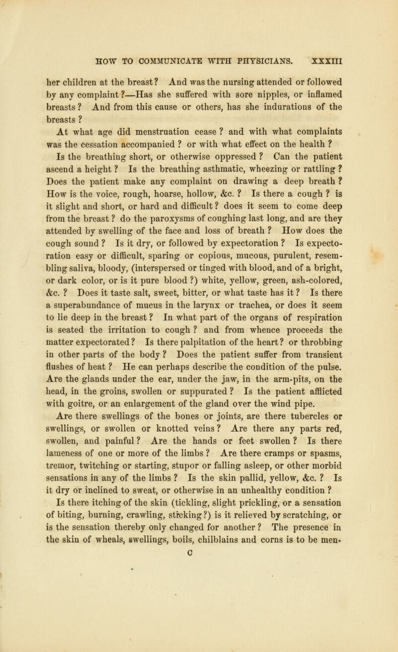 her children at the breast? And was the nursing attended or followed by any complaint ?—Has she suffered with sore nipples, or inflamed breasts ? And from this cause or others, has she indurations of the breasts ? At what age did menstruation cease ? and with what complaints was the cessation accompanied ? or with what effect on the health ? Is the breathing short, or otherwise oppressed ? Can the patient ascend a height ? Is the breathing asthmatic, wheezing or rattling ? Does the patient make any complaint on drawing a deep breath ? How is the voice, rough, hoarse, hollow, &c. ? Is there a cough ? is it slight and short, or hard and difficult ? does it seem to come deep from the breast ? do the paroxysms of coughing last long, and are they attended by swelling of the face and loss of breath ? How does the cough sound ? Is it dry, or followed by expectoration ? Is expecto- ration easy or difficult, sparing or copious, mucous, purulent, resem- bling saliva, bloody, (interspersed or tinged with blood, and of a bright, or dark color, or is it pure blood ?) white, yellow, green, ash-colored, &c. ? Does it taste salt, sweet, bitter, or what taste has it ? Is there a superabundance of mucus in the larynx or trachea, or does it seem to lie deep in the breast ? In what part of the organs of respiration is seated the irritation to cough ? and from whence proceeds the matter expectorated ? Is there palpitation of the heart ? or throbbing in other parts of the body ? Does the patient suffer from transient flushes of heat ? He can perhaps describe the condition of the pulse. Are the glands under the ear, under the jaw, in the arm-pits, on the head, in the groins, swollen or suppurated ? Is the patient afflicted with goitre, or an enlargement of the gland over the wind pipe. Are there swellings of the bones or joints, are there tubercles or swellings, or swollen or knotted veins ? Are there any parts red, swollen, and painful ? Are the hands or feet swollen ? Is there lameness of one or more of the limbs ? Are there cramps or spasms, tremor, twitching or starting, stupor or falling asleep, or other morbid sensations in any of the limbs ? Is the skin pallid, yellow, &c. ? Is it dry or inclined to sweat, or otherwise in an unhealthy condition ? Is there itching of the skin (tickling, slight prickling, or a sensation of biting, burning, crawling, stroking ?) is it relieved by scratching, or is the sensation thereby only changed for another ? The presence in the skin of wheals, swellings, boils, chilblains and corns is to be men- C