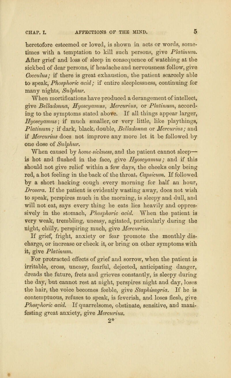 heretofore esteemed or loved, is shown in acts or words, some- times with a temptation to kill such persons, give Platinum. After grief and loss of sleep in consequence of watching at the sickbed of dear persons, if headache and nervousness follow, give Cocculus; if there is great exhaustion, the patient scarcely able to speak, Phosphoric acid; if entire sleeplessness, continuing for many nights, Sulphur. When mortifications have produced a derangement of intellect, give Belladonna, Hyoscyamus, Mercurius, or Platinum, accord- ing to the symptoms stated above. If all things appear larger, Hyoscyamus; if much smaller, or very little, like playthings, Platinum; if dark, black, double, Belladonna or Mercurius; and if Mercurius does not improve any more let it be followed by one dose of Sulphur. When caused by home-sickness, and the patient cannot sleep— is hot and flushed in the face, give Hyoscyamus; and if this should not give relief within a few days, the cheeks only being red, a hot feeling in the back of the throat, Capsicum. If followed by a short hacking cough every morning for half an hour, Drosera. If the patient is evidently wasting away, does not wish to speak, perspires much in the morning, is sleepy and dull, and will not eat, says every thing he eats lies heavily and oppres- sively in the stomach, Phosphoric acid. When the patient is very weak, trembling, uneasy, agitated, particularly during the night, chilly, perspiring much, give Mercurius. If grief, fright, anxiety or fear promote the monthly dis- charge, or increase or check it, or bring on other symptoms with it, give Platinum. For protracted effects of grief and sorrow, when the patient is irritable, cross, uneasy, fearful, dejected, anticipating danger, dreads the future, frets and grieves constantly, is sleepy during the day, but cannot rest at night, perspires night and day, loses the hair, the voice becomes feeble, give Staphisagria. If he is contemptuous, refuses to speak, is feverish, and loses flesh, give Phosphoric acid. If quarrelsome, obstinate, sensitive, and mani- festing great anxiety, give Mercurius. 2*