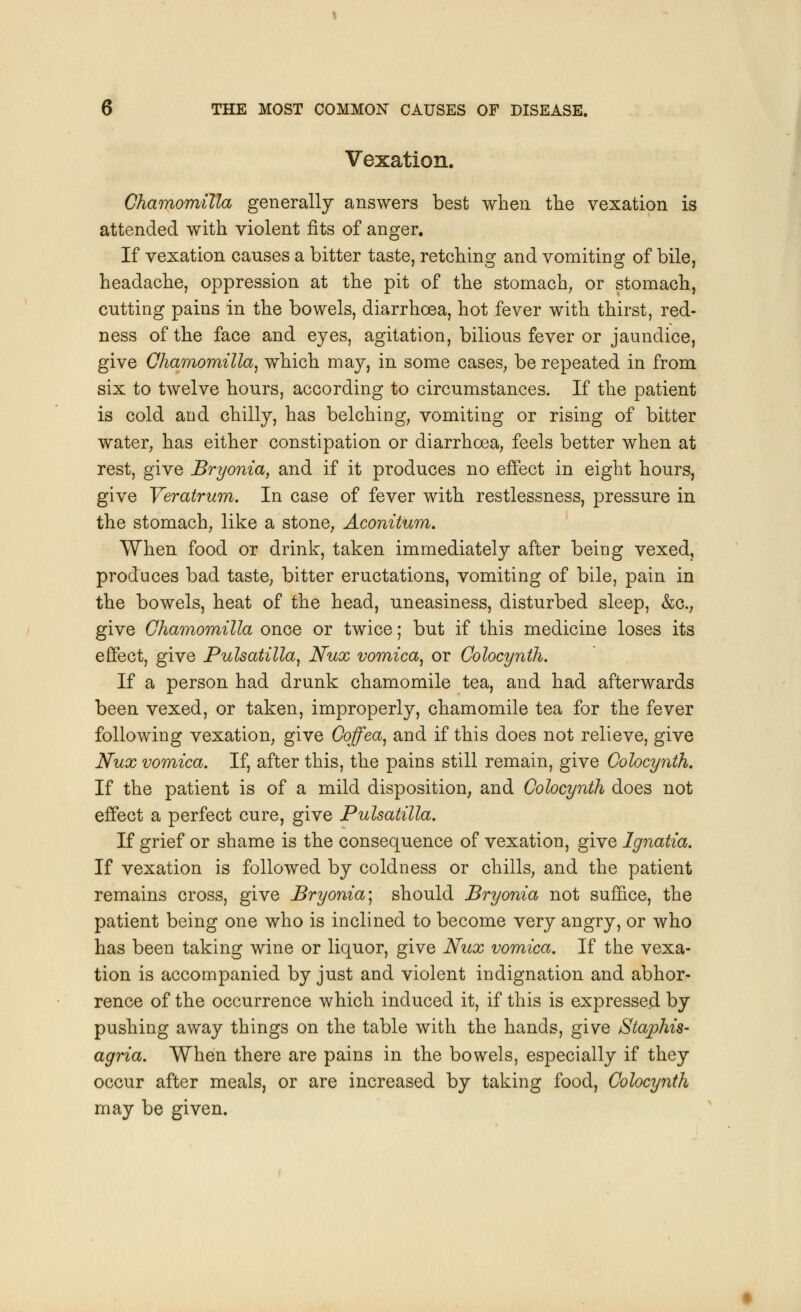 Vexation. Chamomilla generally answers best when the vexation is attended with violent fits of anger. If vexation causes a bitter taste, retching and vomiting of bile, headache, oppression at the pit of the stomach, or stomach, cutting pains in the bowels, diarrhoea, hot fever with thirst, red- ness of the face and eyes, agitation, bilious fever or jaundice, give Chamomilla, which may, in some cases, be repeated in from six to twelve hours, according to circumstances. If the patient is cold and chilly, has belching, vomiting or rising of bitter water, has either constipation or diarrhoea, feels better when at rest, give Bryonia, and if it produces no effect in eight hours, give Veratrum. In case of fever with restlessness, pressure in the stomach, like a stone, Aconitum. When food or drink, taken immediately after being vexed, produces bad taste, bitter eructations, vomiting of bile, pain in the bowels, heat of the head, uneasiness, disturbed sleep, &c, give Chamomilla once or twice; but if this medicine loses its effect, give Pulsatilla, Nux vomica, or Colocynth. If a person had drunk chamomile tea, and had afterwards been vexed, or taken, improperly, chamomile tea for the fever following vexation, give Coffea, and if this does not relieve, give Nux vomica. If, after this, the pains still remain, give Colocynth. If the patient is of a mild disposition, and Colocynth does not effect a perfect cure, give Pulsatilla. If grief or shame is the consequence of vexation, give Ignatia. If vexation is followed by coldness or chills, and the patient remains cross, give Bryonia; should Bryonia not suffice, the patient being one who is inclined to become very angry, or who has been taking wine or liquor, give Nux vomica. If the vexa- tion is accompanied by just and violent indignation and abhor- rence of the occurrence which induced it, if this is expressed by pushing away things on the table with the hands, give Staphis- agria. When there are pains in the bowels, especially if they occur after meals, or are increased by taking food, Colocynth may be given.