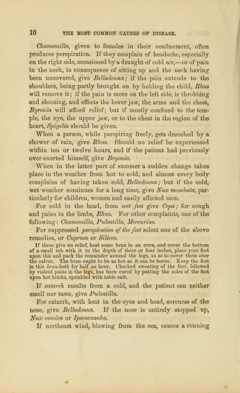 Chamomilla, given to females in their confinement, often produces perspiration. If they complain of headache, especially on the right side, occasioned by a draught of cold air,—or of pain in the neck, in consequence of sitting up and the neck having been uncovered, give Belladonna; if the pain extends to the shoulders, being partly brought on by holding the child, Rhus will remove it; if the pain is more on the left side, is throbbing and shooting, and effects the lower jaw, the arms and the chest, Byronia will afford relief; but if mostly confined to the tem- ple, the eye, the upper jaw, or to the chest in the region of the heart, Spigelia should be given. When a person, while perspiring freely, gets drenched by a shower of rain, give Rhus. Should no relief be experienced within ten or twelve hours, and if the patient had previously over-exerted himself, give Bryonia. When in the latter part of summer a sudden change takes place in the weather from hot to cold, and almost every body complains of having taken cold, Belladonna; but if the cold, wet weather continues for a long time, give Nux moschata, par- ticularly for children, women and easily affected men. For cold in the head, from wet feet give Cepa ; for cough and pains in the limbs, Rhus. For other complaints, one of the following: Chamomilla, Pulsatilla, Mercurius. For suppressed perspiration of the feet select one of the above remedies, or Cuprum or Silicea. If these give no relief, heat some bran in an oven, and cover the bottom of a small tub with it to the depth of three or four inches, place your feet upon this and pack the remainder around the legs, so as to cover them over the calves. The bran ought to be as hot as it can be borne. Keep the feet in this bran-bath for half an hour. Checked sweating of the feet, followed by violent pains in the legs, has been cured by putting the soles of the feet upon hot bricks, sprinkled with table salt. If catarrh results from a cold, and the patient can neither smell nor taste, give Pulsatilla. For catarrh, with heat in the eyes and head, soreness of the nose, give Belladonna. If the nose is entirely stopped up, Nux vomica or Ipecacuanha. If northeast wind, blowing from the sea, causes a running