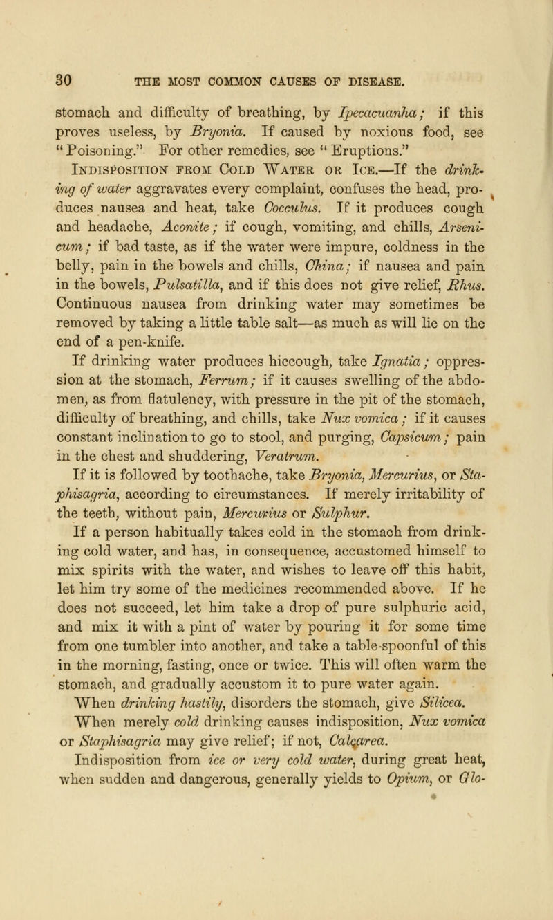 stomach and difficulty of breathing, by Ipecacuanha; if this proves useless, by Bryonia. If caused by noxious food, see  Poisoning. For other remedies, see  Eruptions. Indisposition from Cold Water or Ice.—If the drink- ing of water aggravates every complaint, confuses the head, pro- duces nausea and heat, take Gocculus. If it produces cough and headache, Aconite ; if cough, vomiting, and chills, Arseni- cum ; if bad taste, as if the water were impure, coldness in the belly, pain in the bowels and chills, China; if nausea and pain in the bowels, Pulsatilla, and if this does not give relief, Rhus. Continuous nausea from drinking water may sometimes be removed by taking a little table salt—as much as will lie on the end of a pen-knife. If drinking water produces hiccough, take Ignatia; oppres- sion at the stomach, Ferrum; if it causes swelling of the abdo- men, as from flatulency, with pressure in the pit of the stomach, difficulty of breathing, and chills, take Nux vomica ; if it causes constant inclination to go to stool, and purging, Capsicum; pain in the chest and shuddering, Veratrum. If it is followed by toothache, take Bryonia, Mercurius, or Sta- phisagria, according to circumstances. If merely irritability of the teeth, without pain, Mercurius or Sulphur. If a person habitually takes cold in the stomach from drink- ing cold water, and has, in consequence, accustomed himself to mix spirits with the water, and wishes to leave of? this habit, let him try some of the medicines recommended above. If he does not succeed, let him take a drop of pure sulphuric acid, and mix it with a pint of water by pouring it for some time from one tumbler into another, and take a table-spoonful of this in the morning, fasting, once or twice. This will often warm the stomach, and gradually accustom it to pure water again. When drinking hastily, disorders the stomach, give Silicea. When merely cold drinking causes indisposition, Nux vomica or Staphisagria may give relief; if not, Calqarea. Indisposition from ice or very cold water, during great heat, when sudden and dangerous, generally yields to Opium, or Glo-