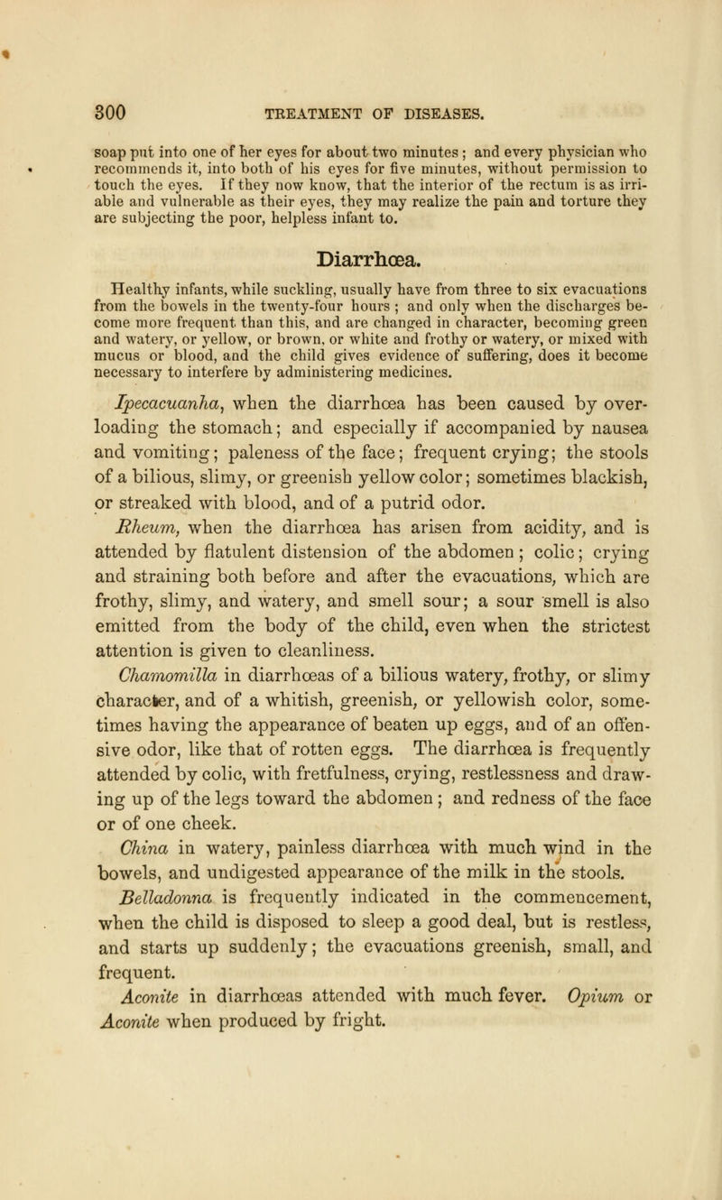 soap put into one of her eyes for about two minutes ; and every physician who recommends it, into both of his eyes for five minutes, without permission to touch the eyes. If they now know, that the interior of the rectum is as irri- abie and vulnerable as their eyes, they may realize the pain and torture they are subjecting the poor, helpless infant to. Diarrhoea. Healthy infants, while suckling, usually have from three to six evacuations from the bowels in the twenty-four hours ; and only when the discharges be- come more frequent than this, and are changed in character, becoming green and watery, or yellow, or brown, or white and frothy or watery, or mixed with mucus or blood, and the child gives evidence of suffering, does it become necessary to interfere by administering medicines. Ipecacuanha, when the diarrhoea has been caused by over- loading the stomach; and especially if accompanied by nausea and vomiting; paleness of the face; frequent crying; the stools of a bilious, slimy, or greenish yellow color; sometimes blackish, or streaked with blood, and of a putrid odor. Rheum, when the diarrhoea has arisen from acidity, and is attended by flatulent distension of the abdomen ; colic; crying and straining both before and after the evacuations, which are frothy, slimy, and watery, and smell sour; a sour smell is also emitted from the body of the child, even when the strictest attention is given to cleanliness. Chamomilla in diarrhoeas of a bilious watery, frothy, or slimy character, and of a whitish, greenish, or yellowish color, some- times having the appearance of beaten up eggs, and of an offen- sive odor, like that of rotten eggs. The diarrhoea is frequently attended by colic, with fretfulness, crying, restlessness and draw- ing up of the legs toward the abdomen ; and redness of the face or of one cheek. China in watery, painless diarrhoea with much wind in the bowels, and undigested appearance of the milk in the stools. Belladonna is frequently indicated in the commencement, when the child is disposed to sleep a good deal, but is restless, and starts up suddenly; the evacuations greenish, small, and frequent. Aconite in diarrhoeas attended with much fever. Opium or Aconite when produced by fright.