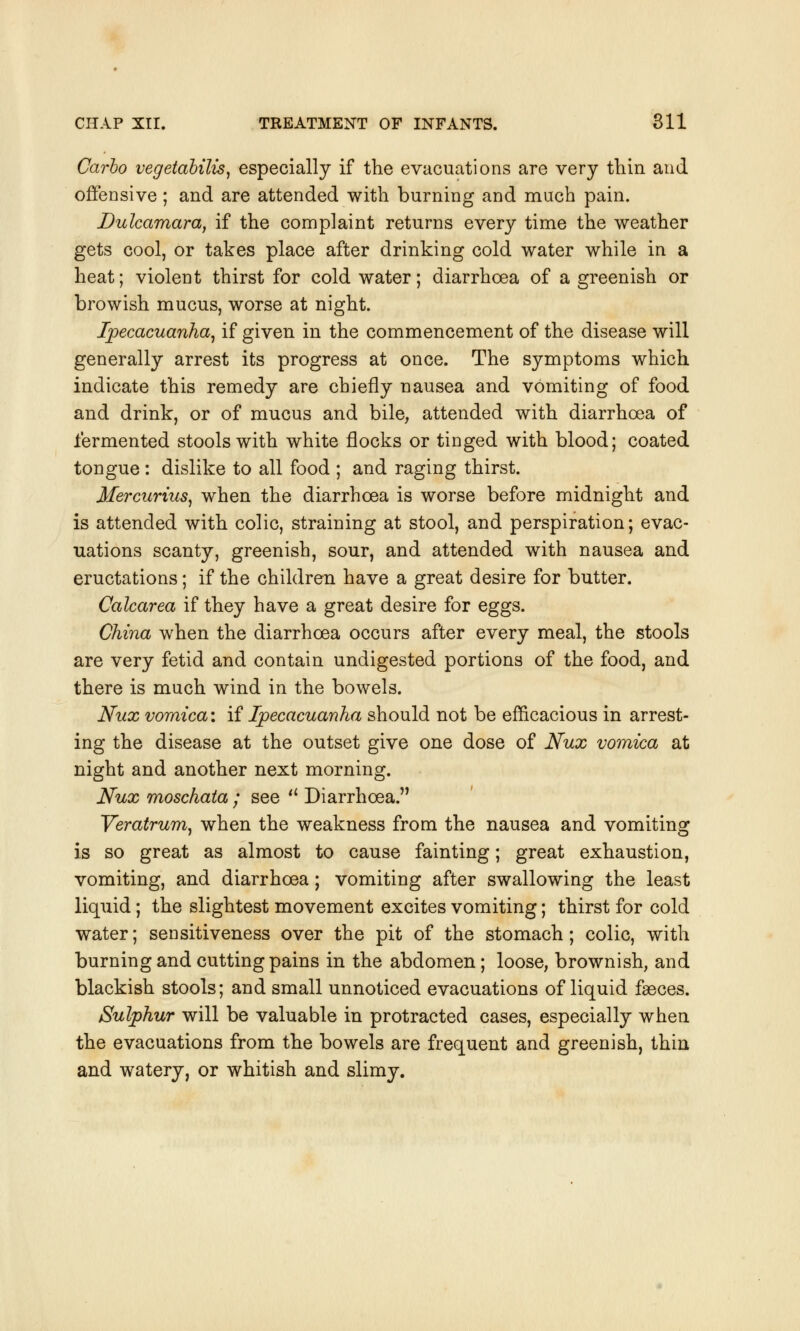 Carbo vegetabilis, especially if the evacuations are very thin and offensive; and are attended with burning and much pain. Dulcamara, if the complaint returns every time the weather gets cool, or takes place after drinking cold water while in a heat; violent thirst for cold water; diarrhoea of a greenish or browish mucus, worse at night. Ipecacuanha, if given in the commencement of the disease will generally arrest its progress at once. The symptoms which indicate this remedy are chiefly nausea and vomiting of food and drink, or of mucus and bile, attended with diarrhoea of fermented stools with white flocks or tinged with blood; coated tongue : dislike to all food ; and raging thirst. Mercurius, when the diarrhoea is worse before midnight and is attended with colic, straining at stool, and perspiration; evac- uations scanty, greenish, sour, and attended with nausea and eructations; if the children have a great desire for butter. Calcarea if they have a great desire for eggs. China when the diarrhoea occurs after every meal, the stools are very fetid and contain undigested portions of the food, and there is much wind in the bowels. Nux vomica: if Ipecacuanha should not be efficacious in arrest- ing the disease at the outset give one dose of Nux vomica at night and another next morning. Nux moschata ; see a Diarrhoea. Veratrum, when the weakness from the nausea and vomiting is so great as almost to cause fainting; great exhaustion, vomiting, and diarrhoea; vomiting after swallowing the least liquid; the slightest movement excites vomiting; thirst for cold water; sensitiveness over the pit of the stomach; colic, with burning and cutting pains in the abdomen ; loose, brownish, and blackish stools; and small unnoticed evacuations of liquid faeces. Sulphur will be valuable in protracted cases, especially when the evacuations from the bowels are frequent and greenish, thin and watery, or whitish and slimy.