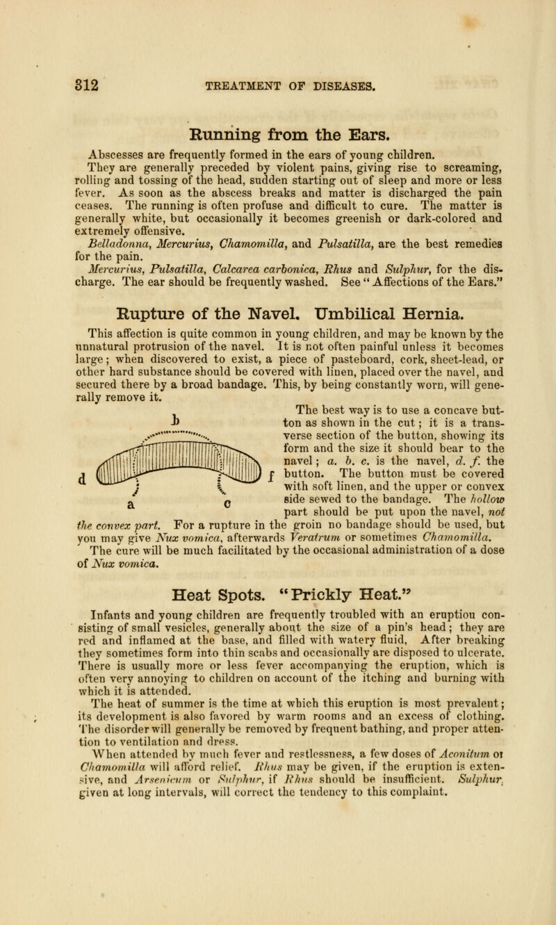 Running from the Ears. Abscesses are frequently formed in the ears of young children. They are generally preceded by violent pains, giving rise to screaming, rolling and tossing of the head, sudden starting out of sleep and more or less fever. As soon as the abscess breaks and matter is discharged the pain ceases. The running is often profuse and difficult to cure. The matter is generally white, but occasionally it becomes greenish or dark-colored and extremely offensive. Belladonna, Mercurius, Chamomilla, and Pulsatilla, are the best remedies for the pain. Mercurius, Pulsatilla, Calcarea carbonica, Rhus and Sulphur, for the dis- charge. The ear should be frequently washed. See  Affections of the Ears. Rupture of the Navel. Umbilical Hernia. This affection is quite common in young children, and may be known by the unnatural protrusion of the navel. It is not often painful unless it becomes large; when discovered to exist, a piece of pasteboard, cork, sheet-lead, or other hard substance should be covered with linen, placed over the navel, and secured there by a broad bandage. This, by being constantly worn, will gene- rally remove it. The best way is to use a concave but- J) ton as shown in the cut; it is a trans- **!. '*••- verse section of the button, showing its ^ilTTiTlTI \1\ 1 ]j|j|!(pT(T>^ form and the size it should bear to the /tlflili'' / I[I Li! j_: N il'''iijjliM'• M'nTjT(\ navel > a- °. c- is the navel, d. f. the j §11111]]]^^^ s^-UJJJJIjJir f button. The button must be covered xLLLU^^ j ^ yfith soft linen, and the upper or convex * P side sewed to the bandage. The hollow part should be put upon the navel, not the convex part. For a rupture in the groin no bandage should be used, but you may give Nux vomica, afterwards Veratrum or sometimes Chamomilla. The cure will be much facilitated by the occasional administration of a dose of Nux vomica. Heat Spots. Prickly Heat. Infants and young children are frequently troubled with an eruptiou con- sisting of small vesicles, generally about the size of a pin's head; they are red and inflamed at the base, and filled with watery fluid, After breaking they sometimes form into thin scabs and occasionally are disposed to ulcerate. There is usually more or less fever accompanying the eruption, which is often very annoying to children on account of the itching and burning with which it is attended. The heat of summer is the time at which this eruption is most prevalent; its development is also favored by warm rooms and an excess of clothing. The disorder will generally be removed by frequent bathing, and proper atten- tion to ventilation and dress. When attended by much fever and restlessness, a few doses of Aconitvm oi Chamomilla will afford relief. Rhus may be given, if the eruption is exten- sive, and Arsenicum or Sulphur, if Rhus should be insufficient. Sulphur. given at long intervals, will correct the tendency to this complaint.