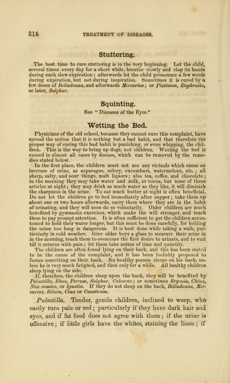 Stuttering. The best time to cure stuttering is in the very beginning. Let the child, several times every day for a short while, breathe slowly and clap its hands during each slow expiration ; afterwards let the child pronounce a few words during expiration, but not during inspiration. Sometimes it is cured by a few doses of Belladonna, and afterwards Mercurius ; or Platinum, Euphrasia, or later, Sulphur. Squinting. See  Diseases of the Eyes. Wetting the Bed. Physicians of the old school, because they cannot cure this complaint, have spread the notion that it is nothing but a bad habit, and that therefore the proper way of curing this bad habit is punishing, or even whipping, the chil- dren. This is the way to bring up dogs, not children. Wetting the bed is caused in almost all cases by disease, which can be removed by the reme- dies stated below. In the first place, the children must not use any victuals which cause an increase of urine, as asparagus, celery, cucumbers, watermelons^ etc. ; all sharp, salty, and sour things, malt liquors ; also tea, coffee, and chocolate ; in the morning they may take water and milk, or cocoa, but none of these articles at night; they may drink as much water as they like, it will diminish the sharpness in the urine. To eat much butter at night is often beneficial. Do not let the children go to bed immediately after supper ; take them up about one or two hours afterwards, carry them where they are in the habit of urinating, and they will soon do so voluntarily. Older children are much benefited by gymnastic exercises, which make the will stronger, and teach them to pay prompt attention. It is often sufficient to get the children accus- tomed to hold their water longer, but this must be done carefully, for holding the urine too long is dangerous. It is best done while taking a walk, par- ticularly in cold weather. Give older boys a glass to measure their urine in in the morning, teach them to overcome the first desire to urinate, and to wait till it returns with pain ; let them take notice of time and quantity. The children are often found lying on their back, and this has been stated to be the cause of the complaint, and it has been foolishly proposed to fasten something on their back. No healthy person sleeps on his back, un- less he is very much fatigued, and then only for a while. All healthy children sleep lying on the side. If, therefore, the children sleep upon the back, they will be benefited by Pulsatilla, Rhus, Ferrum, Sulphur, Calcarea; or sometimes Bryonia, China, Nnx vomica, or Ignatia. If they do not sleep on the back, Belladonna, Mer- curius, Silicia, Cina or Causticum. Pulsatilla. Tender, gentle children, inclined to weep, who easily turn pale or red ; particularly if they have dark hair and eyes, and if fat food does not agree with them; if the urine is offensive; if little girls have the whites, staining the linen ; if