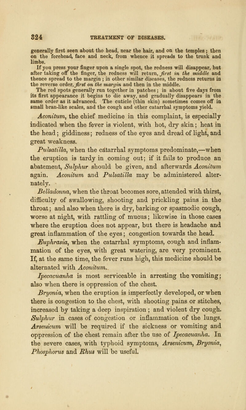 generally first seen about the head, near the hair, and on the temples ; then on the forehead, face and neck, from whence it spreads to the trunk and limbs. If you press your finger upon a single spot, the redness will disappear, but after taking off the finger, the redness will return, first in the middle and thence spread to the margin ; in other similar diseases, the redness returns in the reverse order, first on the margin and then in the middle. The red spots generally run together in patches; in about five days from its first appearance it begins to die away, and gradually disappears in the same order as it advanced. The cuticle (thin skin) sometimes comes off in small bran-like scales, and the cough and other catarrhal symptoms yield. Aconitum, the chief medicine in this complaint, is especially indicated when the fever is violent, with hot, dry skin; heat in the head; giddiness; redness of the eyes and dread of light, and great weakness. Pulsatilla, when the catarrhal symptoms predominate,—when the eruption is tardy in coming out; if it fails to produce an abatement, Sulphur should be given, and afterwards Aconitum again. Aconitum and Pulsatilla may be administered alter- nately. • Belladonna, when the throat becomes sore, attended with thirst, difficulty of swallowing, shooting and prickling pains in the throat; and also when there is dry, barking or spasmodic cough, worse at night, with rattling of mucus; likewise in those cases where the eruption does not appear, but there is headache and great inflammation of the eyes; congestion towards the head. Euphrasia, when the catarrhal symptoms, cough and inflam- mation of the eyes, with great watering, are very prominent. If, at the same time, the fever runs high, this medicine should be alternated with Aconitum. Ipecacuanha is most serviceable in arresting the vomiting; also when there is oppression of the chest. Bryonia, when the eruption is imperfectly developed, or when there is congestion to the chest, with shooting pains or stitches, increased by taking a deep inspiration ; and violent dry cough. Sulphur in cases of congestion or inflammation of the lungs. Arsenicum will be required if the sickness or vomiting and oppression of the chest remain after the use of Ipecacuanha. In the severe cases, with typhoid symptoms, Arsenicum, Bryonia, Phosphorus and Rhus will be useful.