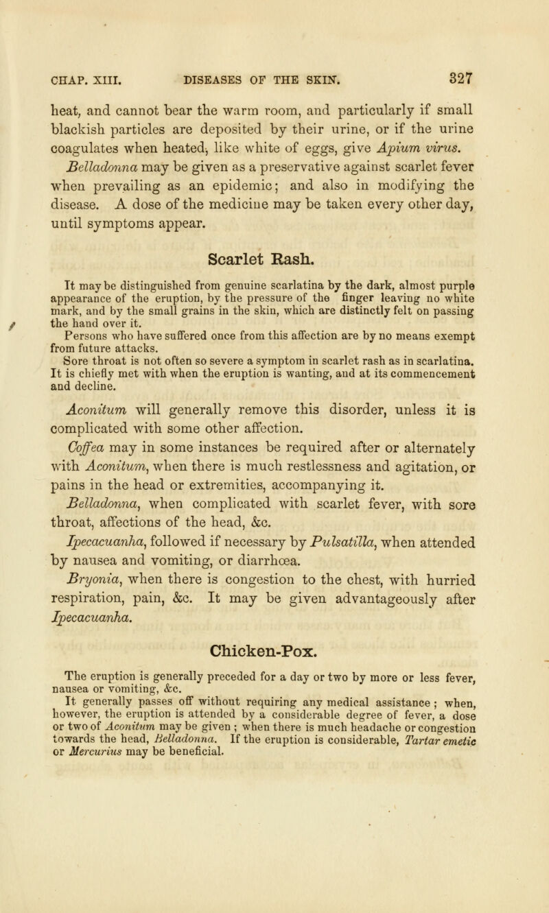 heat, and cannot bear the warm room, and particularly if small blackish particles are deposited by their urine, or if the urine coagulates when heated-, like white of eggs, give Apium virus. Belladonna may be given as a preservative against scarlet fever when prevailing as an epidemic; and also in modifying the disease. A dose of the medicine may be taken every other day, until symptoms appear. Scarlet Rash. It maybe distinguished from genuine scarlatina by the dark, almost purple appearance of the eruption, by the pressure of the finger leaving no white mark, and by the small grains in the skin, which are distinctly felt on passing the hand over it. Persons who have suffered once from this affection are by no means exempt from future attacks. Sore throat is not often so severe a symptom in scarlet rash as in scarlatina. It is chiefly met with when the eruption is wanting, and at its commencement and decline. Aconitum will generally remove this disorder, unless it is complicated with some other affection. Coffea may in some instances be required after or alternately with Aconitum, when there is much restlessness and agitation, or pains in the head or extremities, accompanying it. Belladonna, when complicated with scarlet fever, with sore throat, affections of the head, &c. Ipecacuanha, followed if necessary by Pulsatilla, when attended by nausea and vomiting, or diarrhoea. Bryonia, when there is congestion to the chest, with hurried respiration, pain, &c. It may be given advantageously after Ipecacuanha. Chicken-Pox. The eruption is generally preceded for a day or two by more or less fever, nausea or vomiting, &c. It generally passes off without requiring any medical assistance ; when, however, the eruption is attended by a considerable degree of fever, a dose or two of Aconitum may be given ; when there is much headache or congestion towards the head, Belladonna. If the eruption is considerable, Tartar emetic or Mercurius may be beneficial.