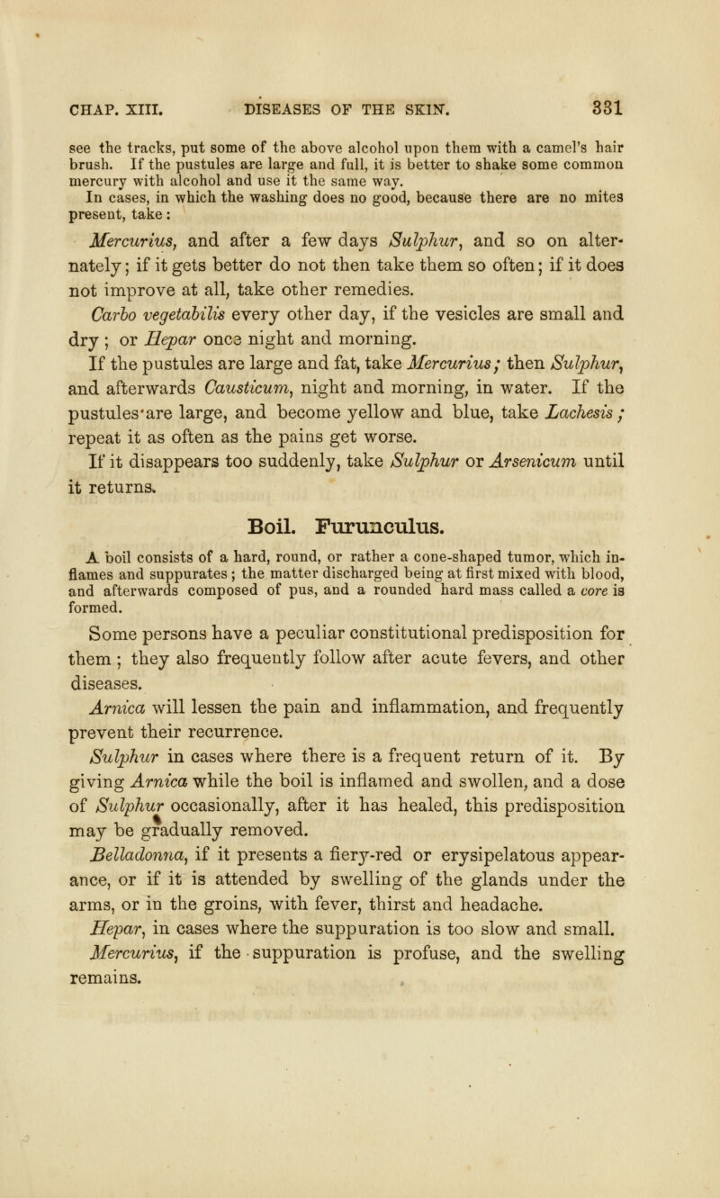 see the tracks, put some of the above alcohol upon them with a camel's hair brush. If the pustules are large and full, it is better to shake some common mercury with alcohol and use it the same way. In cases, in which the washing does no good, because there are no mites present, take: Mercurius, and after a few days Sulphur, and so on alter- nately ; if it gets better do not then take them so often; if it does not improve at all, take other remedies. Carlo vegetabilis every other day, if the vesicles are small and dry ; or Hepar once night and morning. If the pustules are large and fat, take Mercurius; then Sulphur, and afterwards Causticum, night and morning, in water. If the pustules'are large, and become yellow and blue, take Lachesis ; repeat it as often as the pains get worse. If it disappears too suddenly, take Sulphur or Arsenicum until it returns. Boil. Furunculus. A boil consists of a hard, round, or rather a cone-shaped tumor, which in- flames and suppurates ; the matter discharged being at first mixed with blood, and afterwards composed of pus, and a rounded hard mass called a core is formed. Some persons have a peculiar constitutional predisposition for them ; they also frequently follow after acute fevers, and other diseases. Arnica will lessen the pain and inflammation, and frequently prevent their recurrence. Sulphur in cases where there is a frequent return of it. By giving Arnica while the boil is inflamed and swollen, and a dose of Sulphur occasionally, after it has healed, this predisposition may be gradually removed. Belladonna, if it presents a fiery-red or erysipelatous appear- ance, or if it is attended by swelling of the glands under the arms, or in the groins, with fever, thirst and headache. Hepar, in cases where the suppuration is too slow and small. Mercurius, if the suppuration is profuse, and the swelling remains.