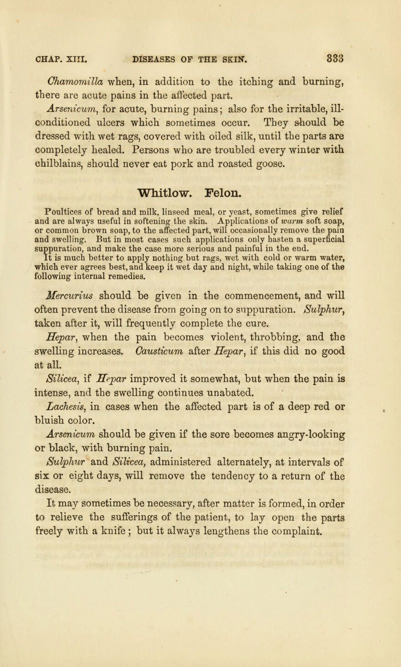 Chamomilla when, in addition to the itching and burning, there are acute pains in the affected part. Arsenicum, for acute, burning pains; also for the irritable, ill- conditioned ulcers which sometimes occur. Thej should be dressed with wet rags, covered with oiled silk, until the parts are completely healed. Persons who are troubled every winter with chilblains, should never eat pork and roasted goose. Whitlow. Felon. Poultices of bread and milk, linseed meal, or yeast, sometimes give relief and are always useful in softening the skin. Applications of warm, soft soap, or common brown soap, to the affected part, will occasionally remove the pain and swelling. But in most cases such applications only hasten a superficial suppuration, and make the case more serious and painful in the end. It is much better to apply nothing but rags, wet with cold or warm water, which ever agrees best, and keep it wet day and night, while taking one of the following internal remedies. Mercurius should be given in the commencement, and will often prevent the disease from going on to suppuration. Sulphur, taken after it, will frequently complete the cure. Hepar, when the pain becomes violent, throbbing, and the swelling increases. Causticum after Hepar, if this did no good at all. Silicea, if Hepar improved it somewhat, but when the pain is intense, and the swelling continues unabated. Lachesis, in cases when the affected part is of a deep red or bluish color. Arsenicum should be given if the sore becomes angry-looking or black, with burning pain. Sulphur and Silicea, administered alternately, at intervals of six or eight days, will remove the tendency to a return of the disease. It may sometimes be necessary, after matter is formed, in order to relieve the sufferings of the patient, to lay open the parts freely with a knife ; but it always lengthens the complaint.