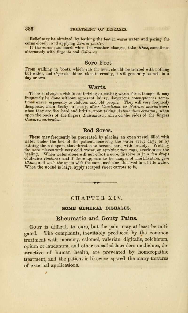 Relief may be obtained by bathing the feet in warm water and paring the corns closely, and applying Arnica plaster. If the corns pain much when the weather changes, take Rhus, sometimes alternately with Bryonia and Calcarea. Sore Feet From walking in boots, which rub the heel, should be treated with nothing but water, and Cepa should be taken internally, it will generally be well in a day or two. Warts. There is always a risk in cauterizing or cutting warts, for although it may frequently be done without apparent injury, dangerous consequences some- times ensue, especially to children and old people. They will very frequenly disappear, when fleshy or seedy, after Causticum or Natrum muriaticum; when they are flat, hard and brittle, upon taking Antimonium crudum; when upon the backs of the fingers, Dulcamara; when on the sides of the fingers Calcarea carbonica. Bed Sores. These may frequently be prevented by placing an open vessel filled with water under the bed of the patient, renewing the water every day; or by bathing the red spots, that threaten to become sore, with brandy. Wetting the sore places with very cold water, or applying wet rags, accelerates the healing. When water alone will not effect a cure, dissolve in it a few drops of Arnica tincture; and if there appears to be danger of mortification, give China, and wash the spots with the same medicine dissolved in a little water. When the wound is large, apply scraped sweet carrots to it. CHAPTER XIV. SOME GENERAL DISEASES. Rheumatic and Gouty Pains. Gout is difficult to cure, but the pain may at least be miti- gated. The complaints, inevitably produced by the common treatment with mercury, calomel, valerian, digitalis, colchicum, opium or laudanum, and other so-called harmless medicines, de- structive of human health, are prevented by homoeopathic treatment, and the patient is likewise spared the many tortures of external applications.