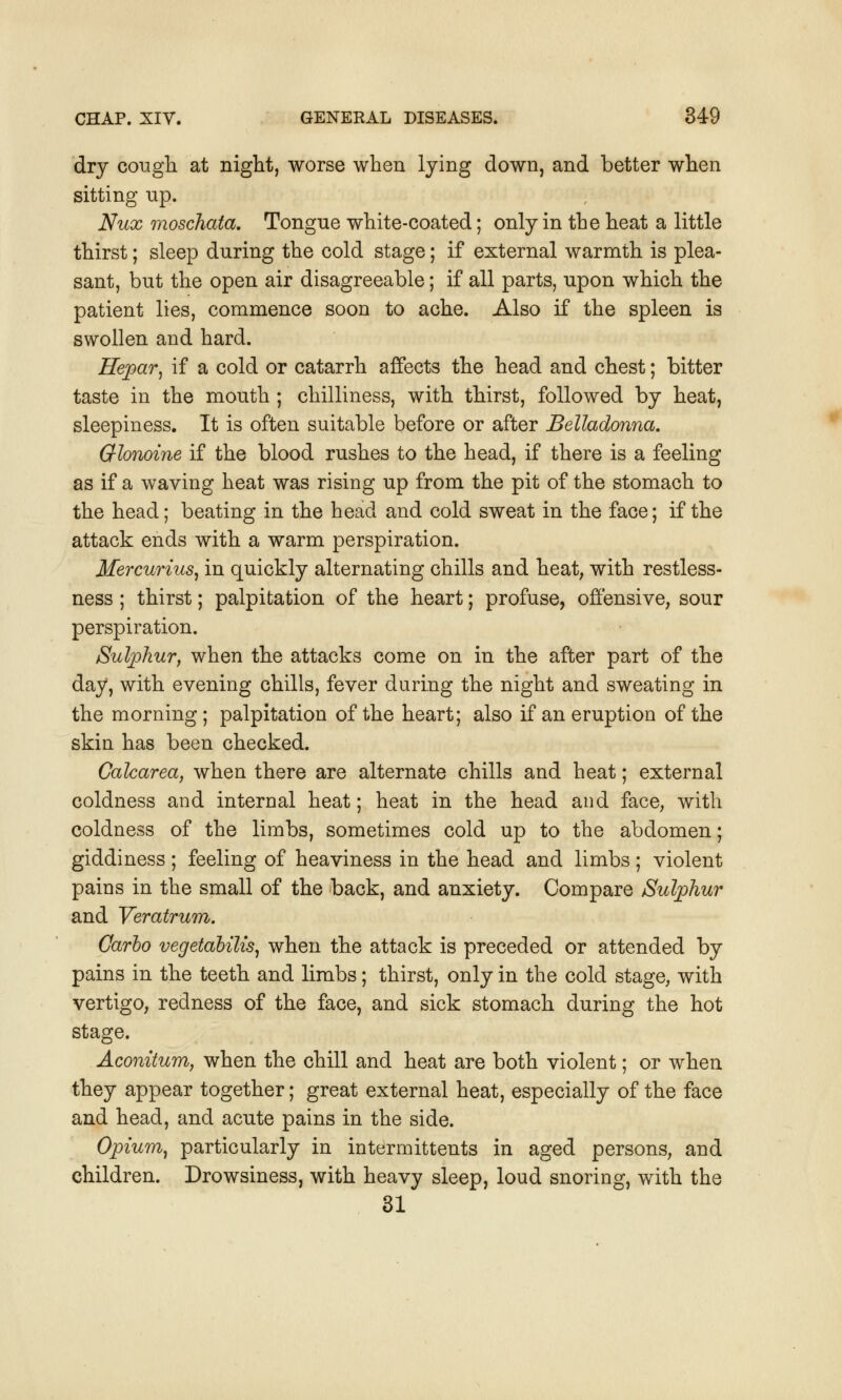 dry cough, at night, worse when lying down, and better when sitting up. Nux moschata. Tongue white-coated; only in the heat a little thirst; sleep during the cold stage; if external warmth is plea- sant, but the open air disagreeable; if all parts, upon which the patient lies, commence soon to ache. Also if the spleen is swollen and hard. Hepar, if a cold or catarrh affects the head and chest; bitter taste in the mouth ; chilliness, with thirst, followed by heat, sleepiness. It is often suitable before or after Belladonna. Glonoine if the blood rushes to the head, if there is a feeling as if a waving heat was rising up from the pit of the stomach to the head; beating in the head and cold sweat in the face; if the attack ends with a warm perspiration. Mercurius, in quickly alternating chills and heat, with restless- ness ; thirst; palpitation of the heart; profuse, offensive, sour perspiration. Sulphur, when the attacks come on in the after part of the day, with evening chills, fever during the night and sweating in the morning; palpitation of the heart; also if an eruption of the skin has been checked. Calcarea, when there are alternate chills and heat; external coldness and internal heat; heat in the head and face, with coldness of the limbs, sometimes cold up to the abdomen; giddiness; feeling of heaviness in the head and limbs ; violent pains in the small of the back, and anxiety. Compare Sulphur and Veratrum. Carlo vegetalilis, when the attack is preceded or attended by pains in the teeth and limbs; thirst, only in the cold stage, with vertigo, redness of the face, and sick stomach during the hot stage. Aconitum, when the chill and heat are both violent; or when they appear together; great external heat, especially of the face and head, and acute pains in the side. Opium, particularly in intermittens in aged persons, and children. Drowsiness, with heavy sleep, loud snoring, with the 31