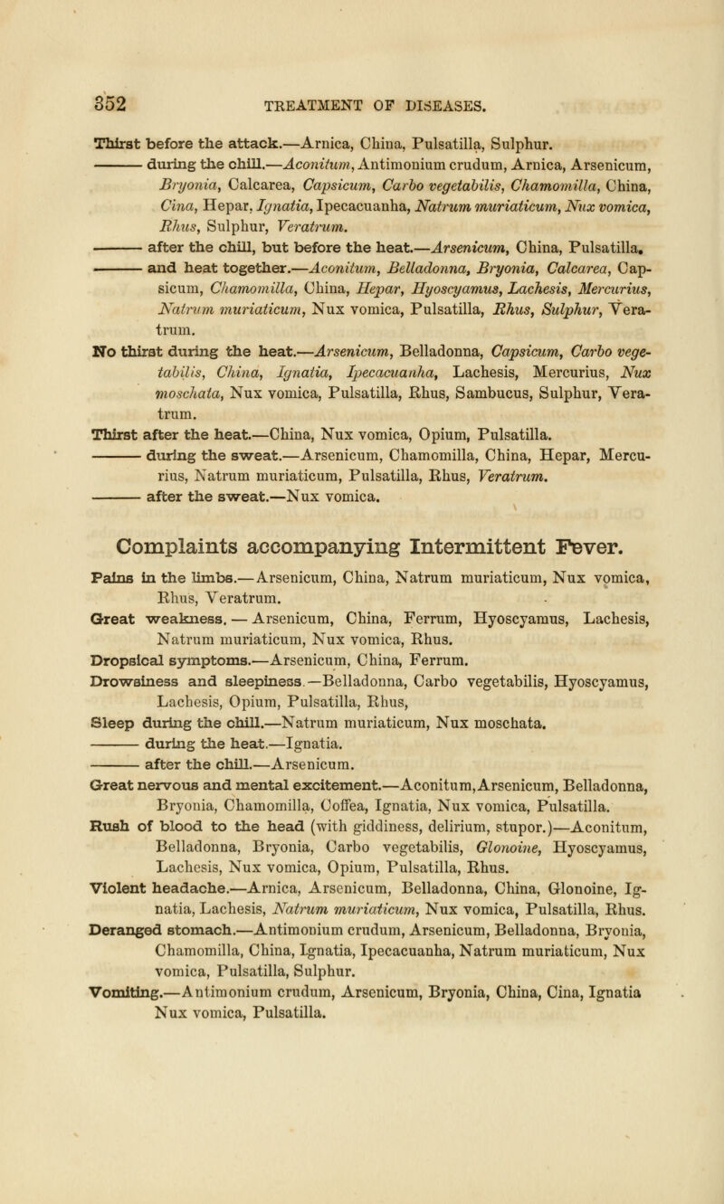 Thirst before the attack.—Arnica, China, Pulsatilla, Sulphur. during the chill.—Aconitum, Antimonium crudum, Arnica, Arsenicum, Bryonia, Calcarea, Capsicum, Carbo vegetabilis, Chamomilla, China, Cina, Hepar, Ignatia, Ipecacuanha, Natrum muriaticum, Nux vomica, Rhus, Sulphur, Veratrum. after the chill, but before the heat.—Arsenicum, China, Pulsatilla. and heat together.—Aconitum, Belladonna, Bryonia, Calcarea, Cap- sicum, Chamomilla, China, Hepar, Hyoscyamus, Lachesis, Mercurius, Natrum muriaticum, Nux vomica, Pulsatilla, Rhus, Sulphur, Vera- trum. No thirst during the heat.—Arsenicum, Belladonna, Capsicum, Carbo vege- tabilis, China, Ignatia, Ipecacuanha, Lachesis, Mercurius, Nux moschata, Nux vomica, Pulsatilla, Rhus, Sambucus, Sulphur, Vera- trum. Thirst after the heat.—China, Nux vomica, Opium, Pulsatilla. during the sweat.—Arsenicum, Chamomilla, China, Hepar, Mercu- rius, Natrum muriaticum, Pulsatilla, Rhus, Veratrum. after the sweat.—Nux vomica. Complaints accompanying Intermittent Fever. Pains in the limbs.— Arsenicum, China, Natrum muriaticum, Nux vomica, Rhus, Veratrum. Great weakness. — Arsenicum, China, Ferrum, Hyoscyamus, Lachesis, Natrum muriaticum, Nux vomica, Rhus. Dropsical symptoms.—Arsenicum, China, Ferrum. Drowsiness and sleepiness—Belladonna, Carbo vegetabilis, Hyoscyamus, Lachesis, Opium, Pulsatilla, Rhus, Sleep during the chill.—Natrum muriaticum, Nux moschata. during the heat.—Ignatia. after the chill.—Arsenicum. Great nervous and mental excitement.—Aconitum, Arsenicum, Belladonna, Bryonia, Chamomilla, Coffea, Ignatia, Nux vomica, Pulsatilla. Rush of blood to the head (with giddiness, delirium, stupor.)—Aconitum, Belladonna, Bryonia, Carbo vegetabilis, Glonoine, Hyoscyamus, Lachesis, Nux vomica, Opium, Pulsatilla, Rhus. Violent headache.—Arnica, Arsenicum, Belladonna, China, Glonoine, Ig- natia, Lachesis, Natrum muriaticum, Nux vomica, Pulsatilla, Rhus. Deranged stomach.—Antimonium crudum, Arsenicum, Belladonna, Bryonia, Chamomilla, China, Ignatia, Ipecacuanha, Natrum muriaticum, Nux vomica, Pulsatilla, Sulphur. Vomiting.—Antimonium crudum, Arsenicum, Bryonia, China, Cina, Ignatia Nux vomica, Pulsatilla.